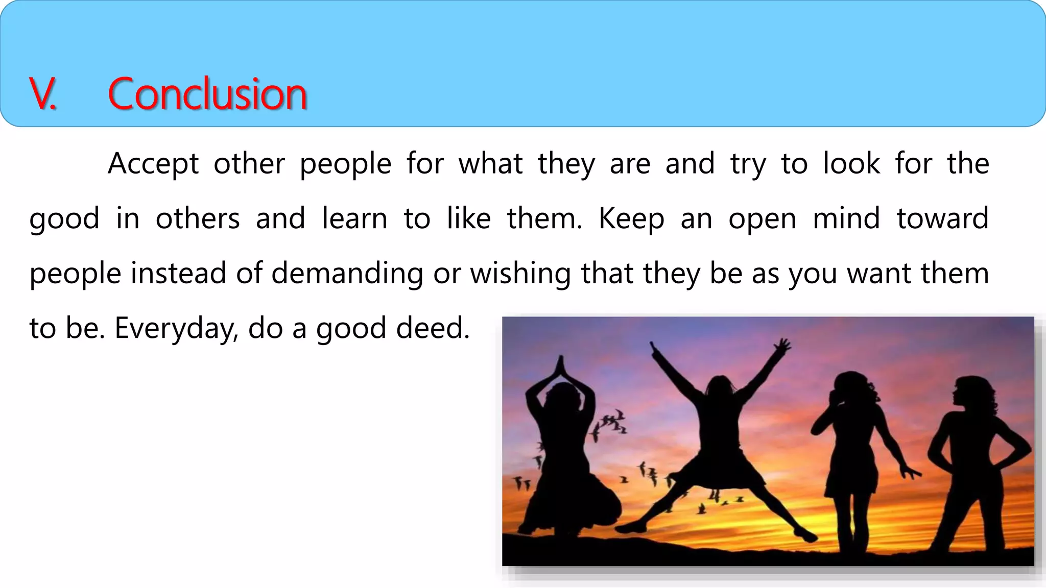 V. Conclusion
Accept other people for what they are and try to look for the
good in others and learn to like them. Keep an open mind toward
people instead of demanding or wishing that they be as you want them
to be. Everyday, do a good deed.
 