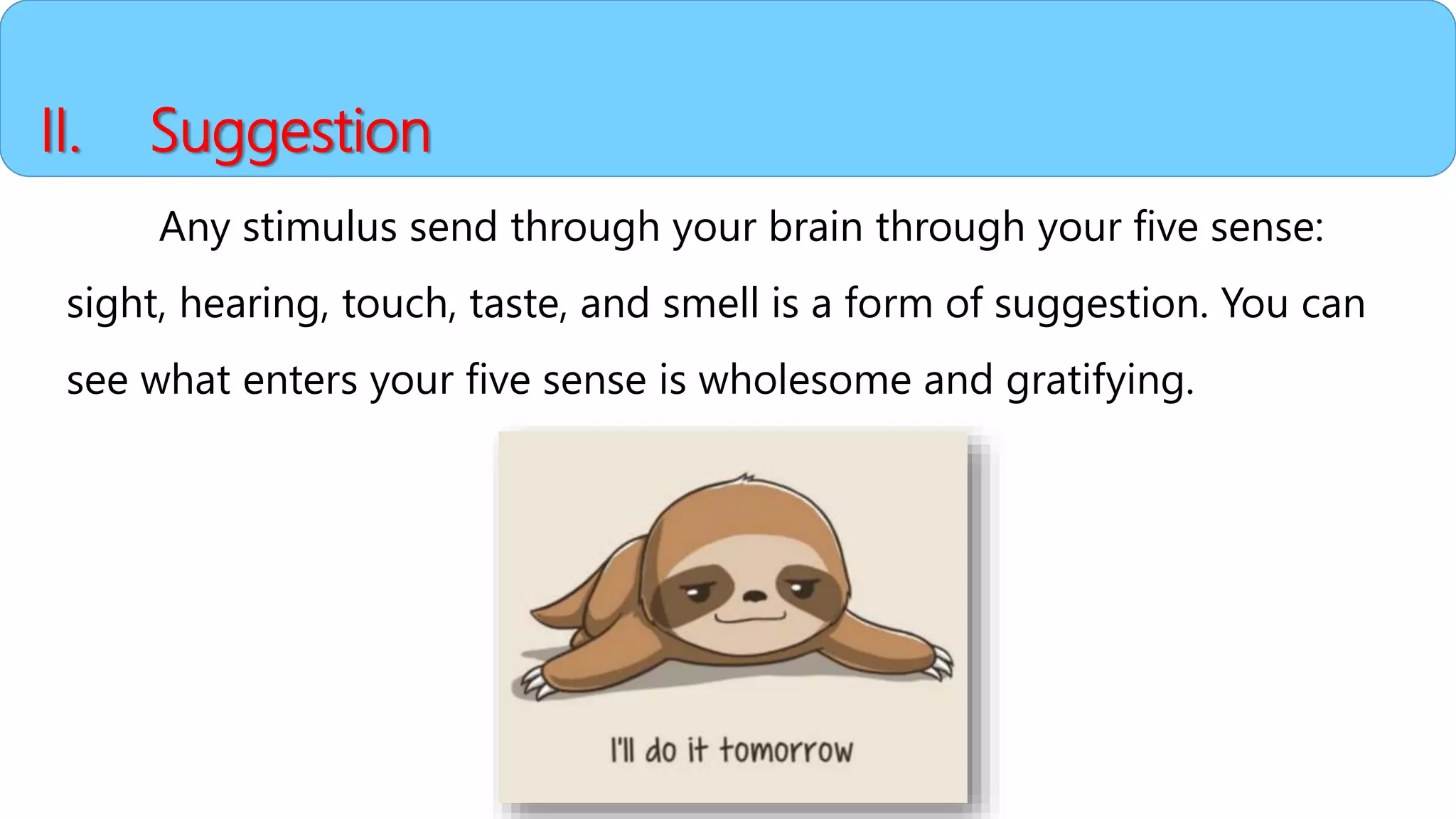 II. Suggestion
Any stimulus send through your brain through your five sense:
sight, hearing, touch, taste, and smell is a form of suggestion. You can
see what enters your five sense is wholesome and gratifying.
 