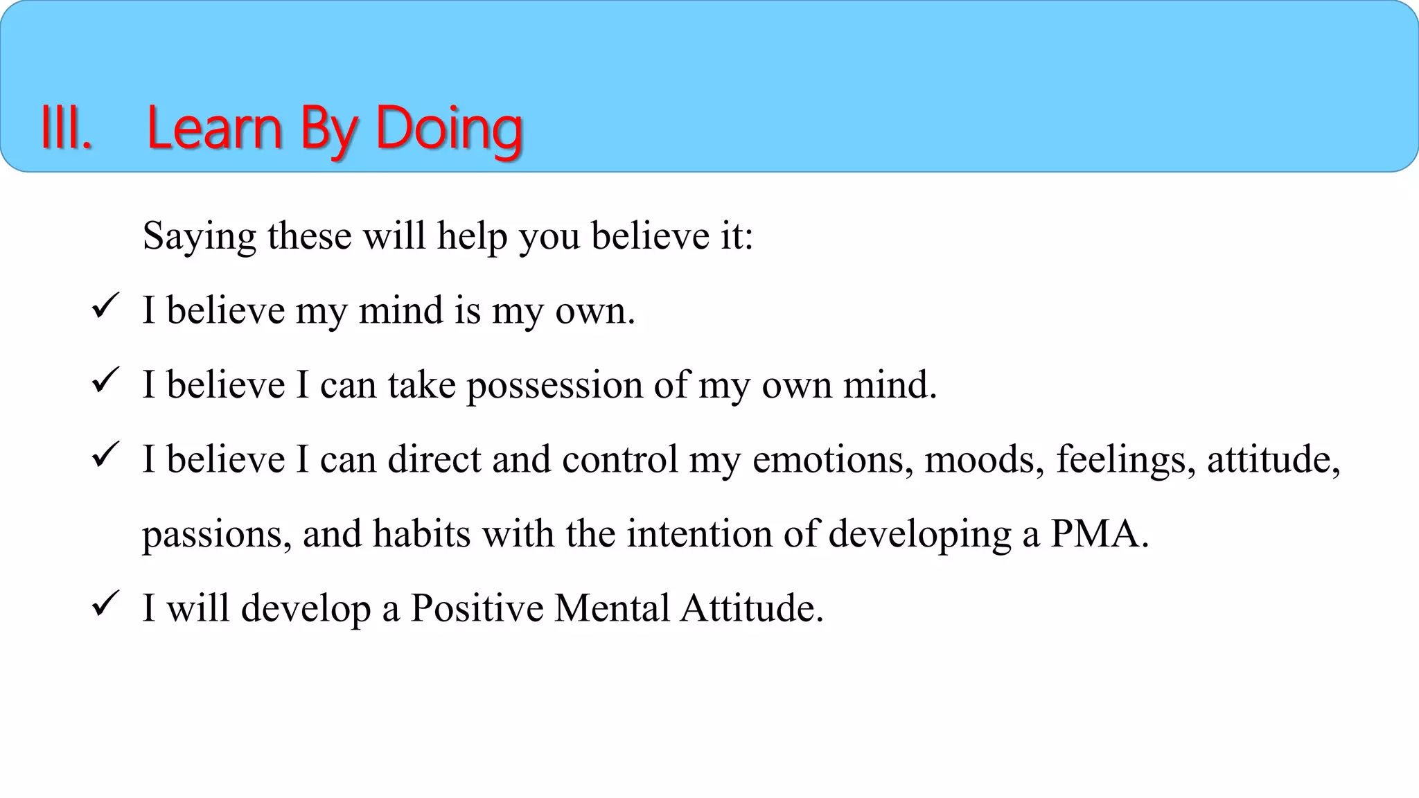 III. Learn By Doing
Saying these will help you believe it:
 I believe my mind is my own.
 I believe I can take possession of my own mind.
 I believe I can direct and control my emotions, moods, feelings, attitude,
passions, and habits with the intention of developing a PMA.
 I will develop a Positive Mental Attitude.
 