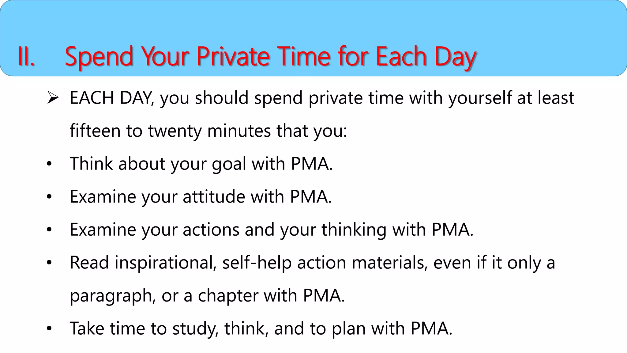 II. Spend Your Private Time for Each Day
 EACH DAY, you should spend private time with yourself at least
fifteen to twenty minutes that you:
• Think about your goal with PMA.
• Examine your attitude with PMA.
• Examine your actions and your thinking with PMA.
• Read inspirational, self-help action materials, even if it only a
paragraph, or a chapter with PMA.
• Take time to study, think, and to plan with PMA.
 