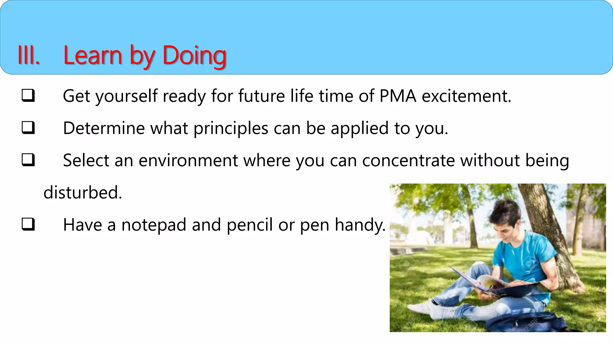 III. Learn by Doing
 Get yourself ready for future life time of PMA excitement.
 Determine what principles can be applied to you.
 Select an environment where you can concentrate without being
disturbed.
 Have a notepad and pencil or pen handy.
 