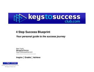 4 Step Success Blueprint
                      Your personal guide to the success journey




                      Mark Taylor
                      Managing Director
                      KeysToSuccessClub.com
                      www.KeysToSuccessClub.com

                      Inspire │ Enable │ Achieve



©2008 KeysToSuccessClub.com
     All Rights Reserved.
 