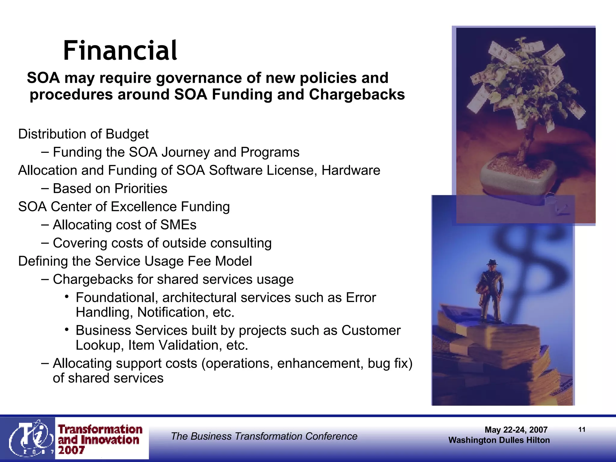 Financial  SOA may require governance of new policies and procedures around SOA Funding and Chargebacks Distribution of Budget Funding the SOA Journey and Programs  Allocation and Funding of SOA Software License, Hardware Based on Priorities  SOA Center of Excellence Funding Allocating cost of SMEs Covering costs of outside consulting Defining the Service Usage Fee Model Chargebacks for shared services usage Foundational, architectural services such as Error Handling, Notification, etc. Business Services built by projects such as Customer Lookup, Item Validation, etc. Allocating support costs (operations, enhancement, bug fix) of shared services 