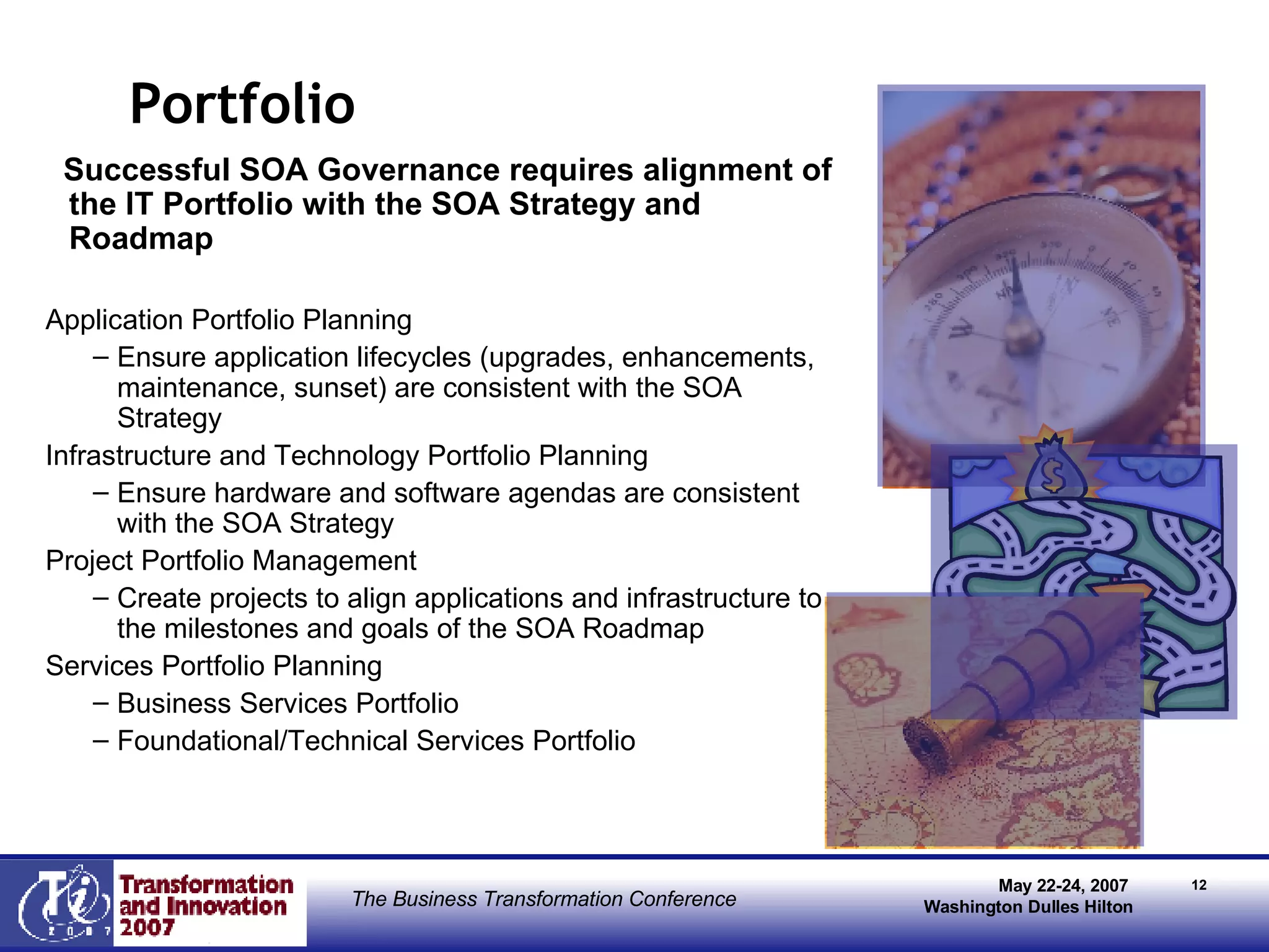Portfolio  Successful SOA Governance requires alignment of the IT Portfolio with the SOA Strategy and Roadmap Application Portfolio Planning Ensure application lifecycles (upgrades, enhancements, maintenance, sunset) are consistent with the SOA Strategy Infrastructure and Technology Portfolio Planning Ensure hardware and software agendas are consistent with the SOA Strategy Project Portfolio Management Create projects to align applications and infrastructure to the milestones and goals of the SOA Roadmap Services Portfolio Planning Business Services Portfolio Foundational/Technical Services Portfolio 