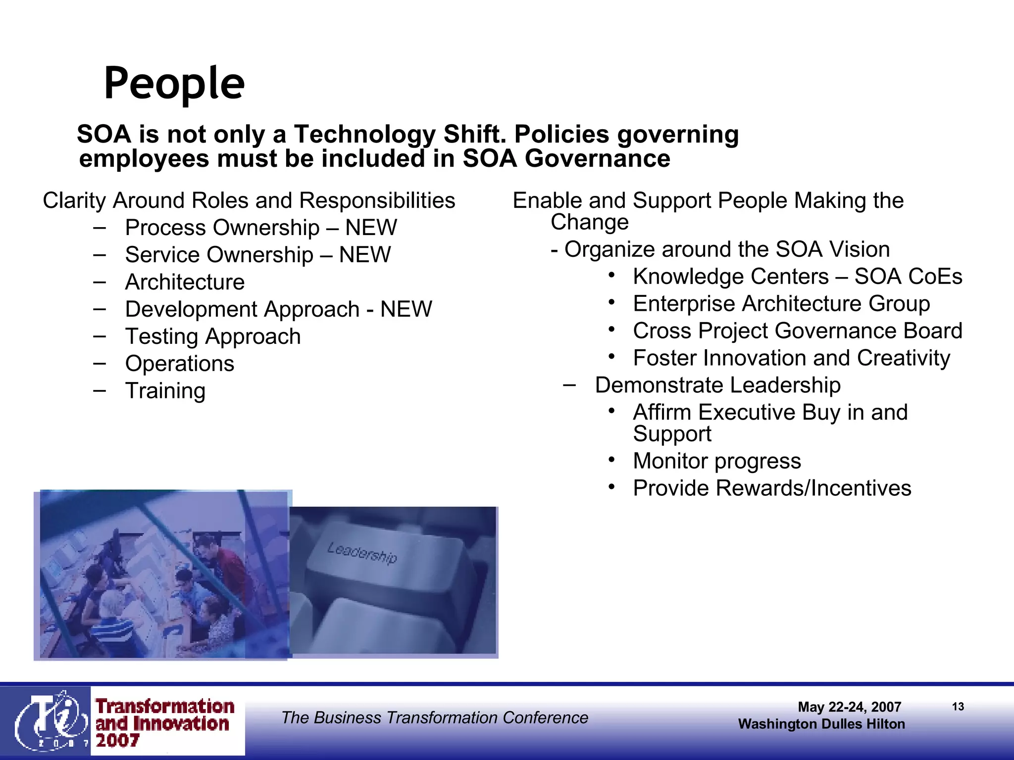 People SOA is not only a Technology Shift. Policies governing employees must be included in SOA Governance Clarity Around Roles and Responsibilities Process Ownership – NEW  Service Ownership – NEW Architecture  Development Approach - NEW Testing Approach Operations Training Enable and Support People Making the Change - Organize around the SOA Vision Knowledge Centers – SOA CoEs Enterprise Architecture Group Cross Project Governance Board Foster Innovation and Creativity Demonstrate Leadership Affirm Executive Buy in and Support Monitor progress Provide Rewards/Incentives 