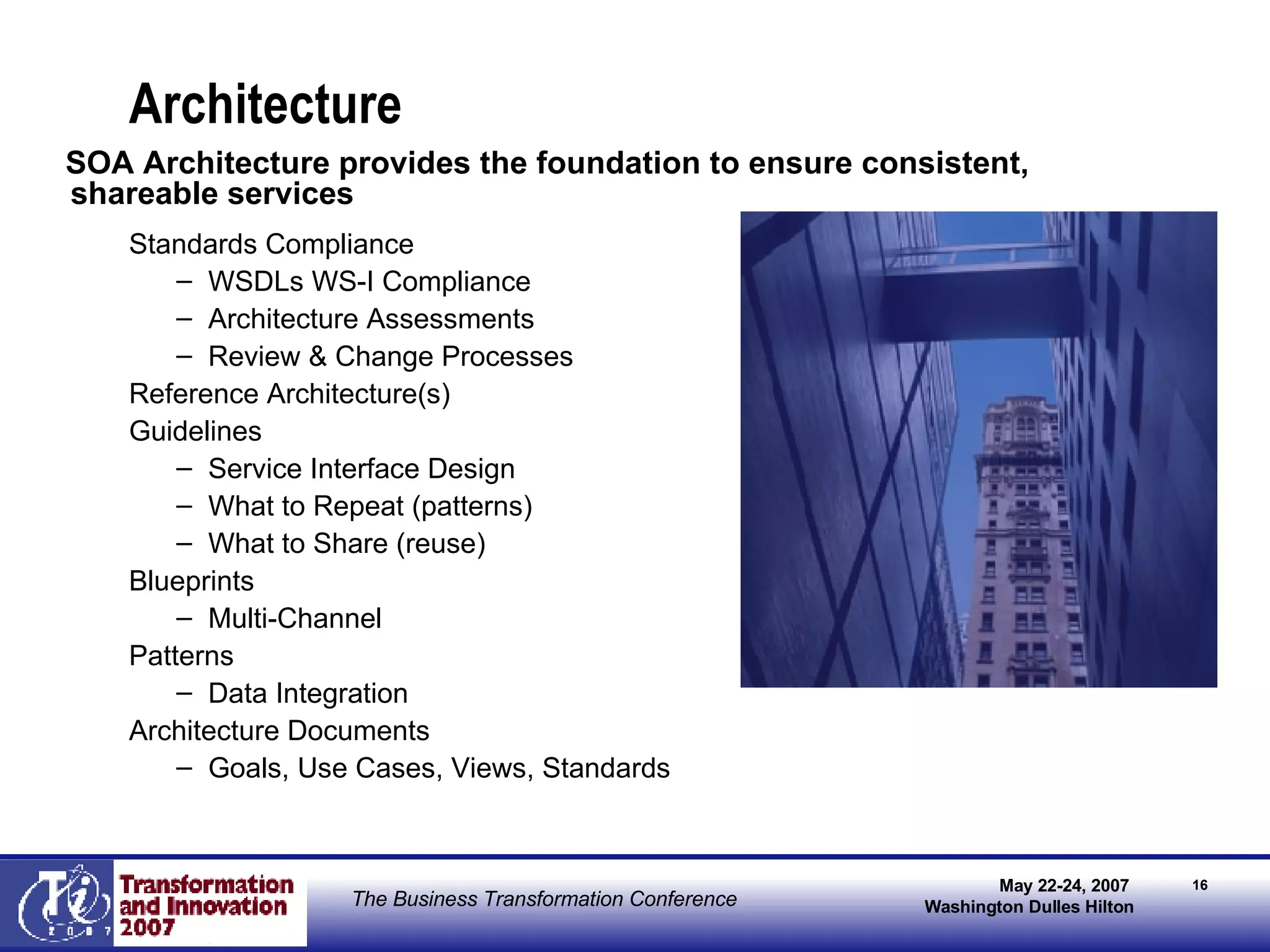 Architecture Standards Compliance WSDLs WS-I Compliance Architecture Assessments Review & Change Processes Reference Architecture(s) Guidelines Service Interface Design What to Repeat (patterns) What to Share (reuse) Blueprints Multi-Channel  Patterns Data Integration  Architecture Documents Goals, Use Cases, Views, Standards SOA Architecture provides the foundation to ensure consistent, shareable services  