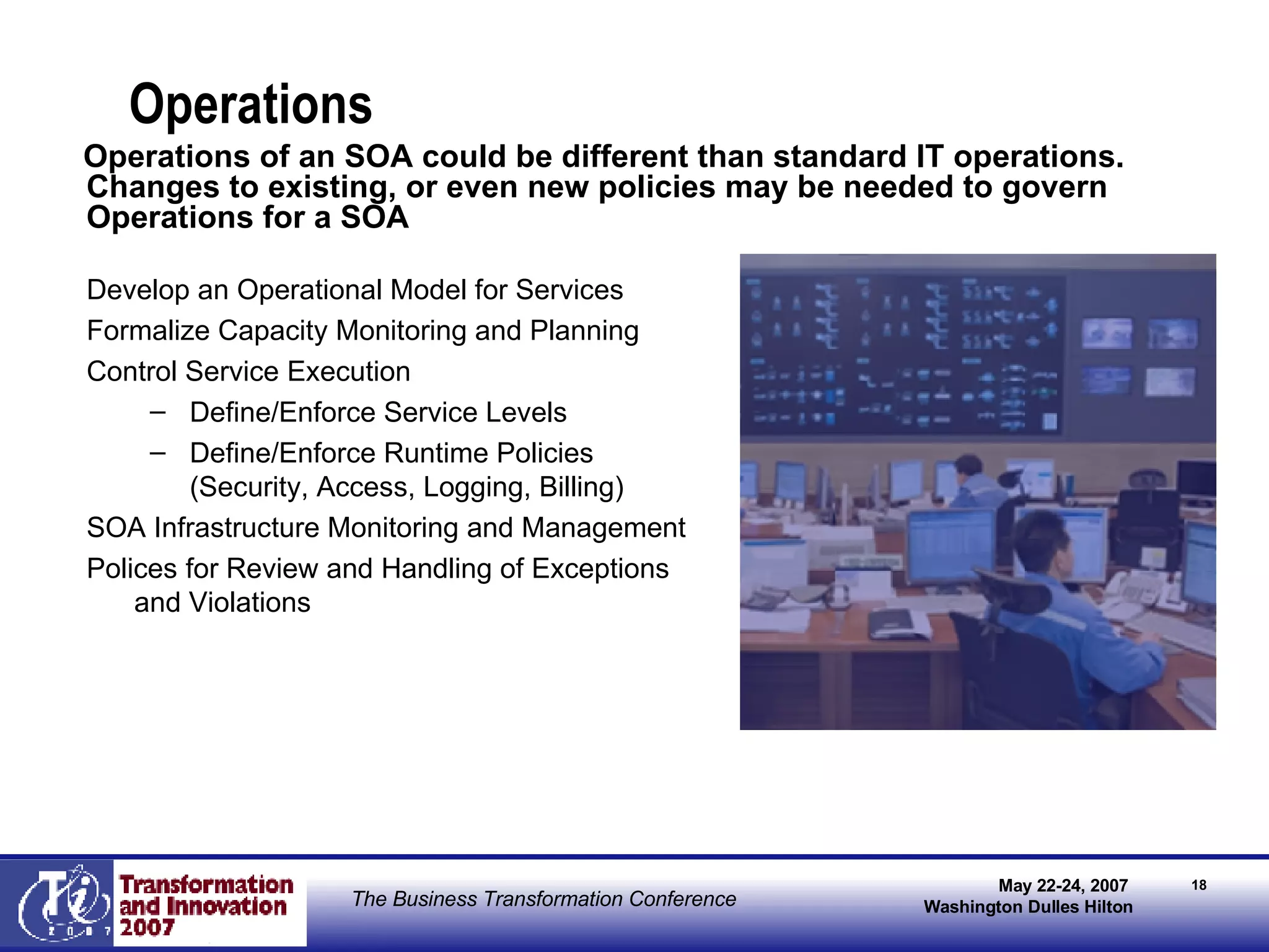 Operations Develop an Operational Model for Services Formalize Capacity Monitoring and Planning Control Service Execution Define/Enforce Service Levels Define/Enforce Runtime Policies (Security, Access, Logging, Billing) SOA Infrastructure Monitoring and Management Polices for Review and Handling of Exceptions and Violations Operations of an SOA could be different than standard IT operations. Changes to existing, or even new policies may be needed to govern Operations for a SOA 