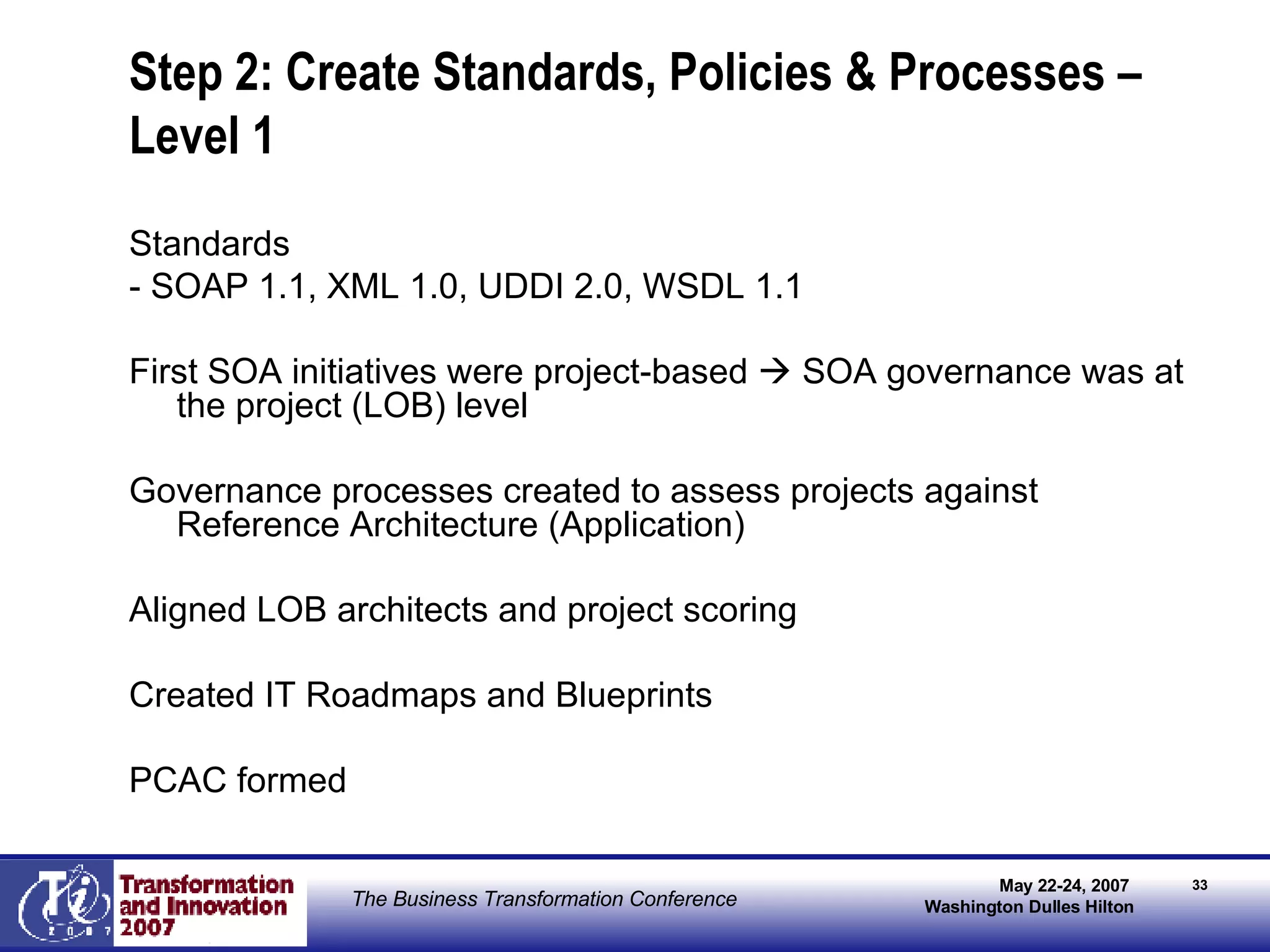Step 2: Create Standards, Policies & Processes – Level 1 Standards - SOAP 1.1, XML 1.0, UDDI 2.0, WSDL 1.1 First SOA initiatives were project-based    SOA governance was at the project (LOB) level Governance processes created to assess projects against Reference Architecture (Application) Aligned LOB architects and project scoring Created IT Roadmaps and Blueprints PCAC formed 