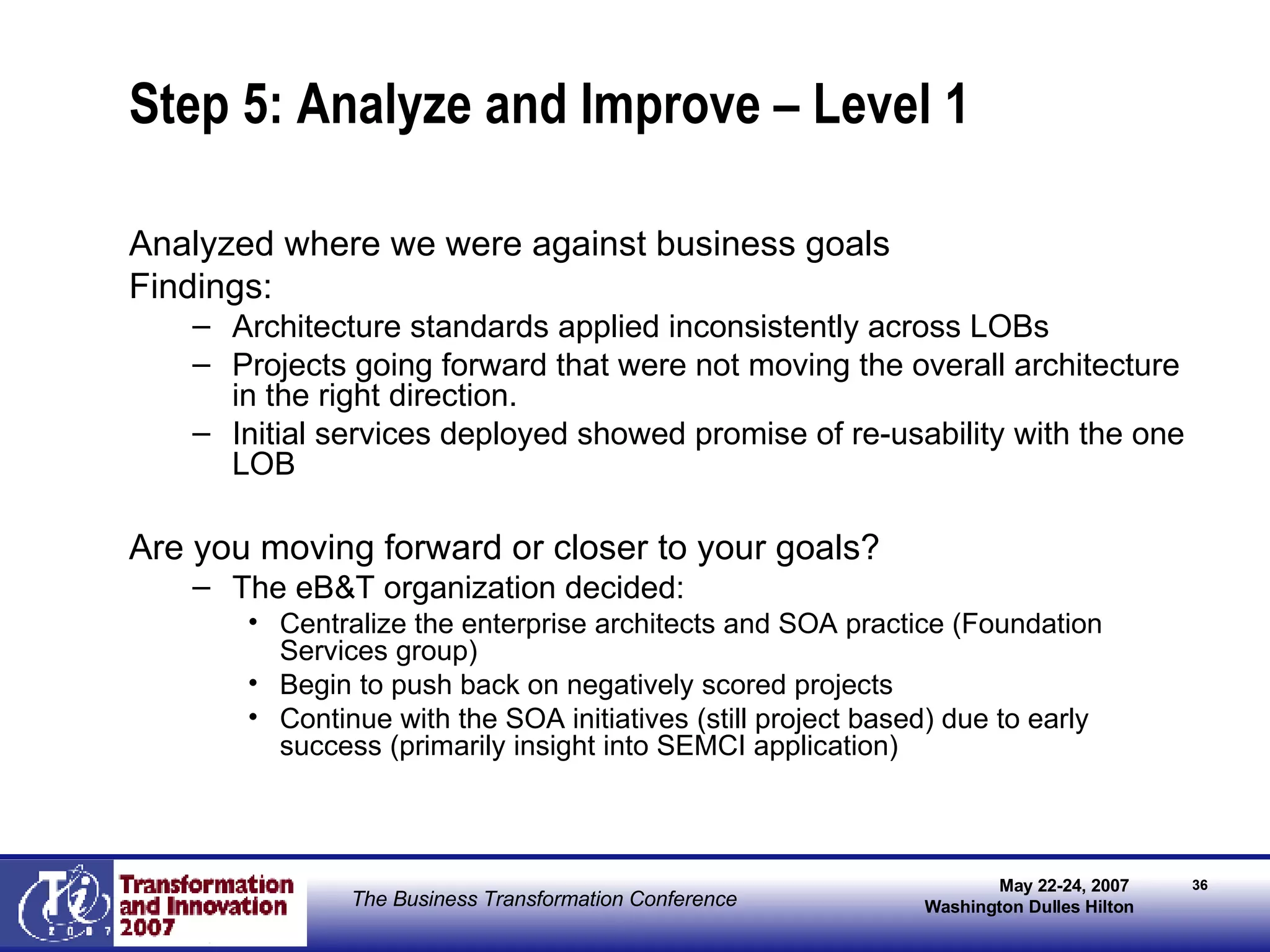 Step 5: Analyze and Improve – Level 1 Analyzed where we were against business goals Findings: Architecture standards applied inconsistently across LOBs Projects going forward that were not moving the overall architecture in the right direction. Initial services deployed showed promise of re-usability with the one LOB Are you moving forward or closer to your goals? The eB&T organization decided: Centralize the enterprise architects and SOA practice (Foundation Services group) Begin to push back on negatively scored projects Continue with the SOA initiatives (still project based) due to early success (primarily insight into SEMCI application) 