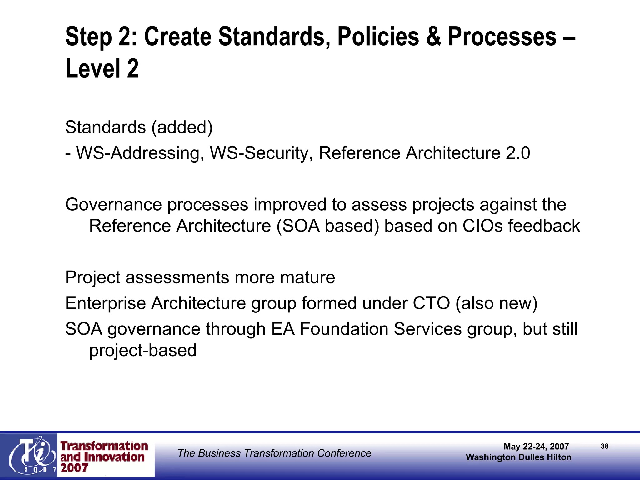 Step 2: Create Standards, Policies & Processes – Level 2 Standards (added) - WS-Addressing, WS-Security, Reference Architecture 2.0 Governance processes improved to assess projects against the Reference Architecture (SOA based) based on CIOs feedback Project assessments more mature Enterprise Architecture group formed under CTO (also new) SOA governance through EA Foundation Services group, but still project-based 