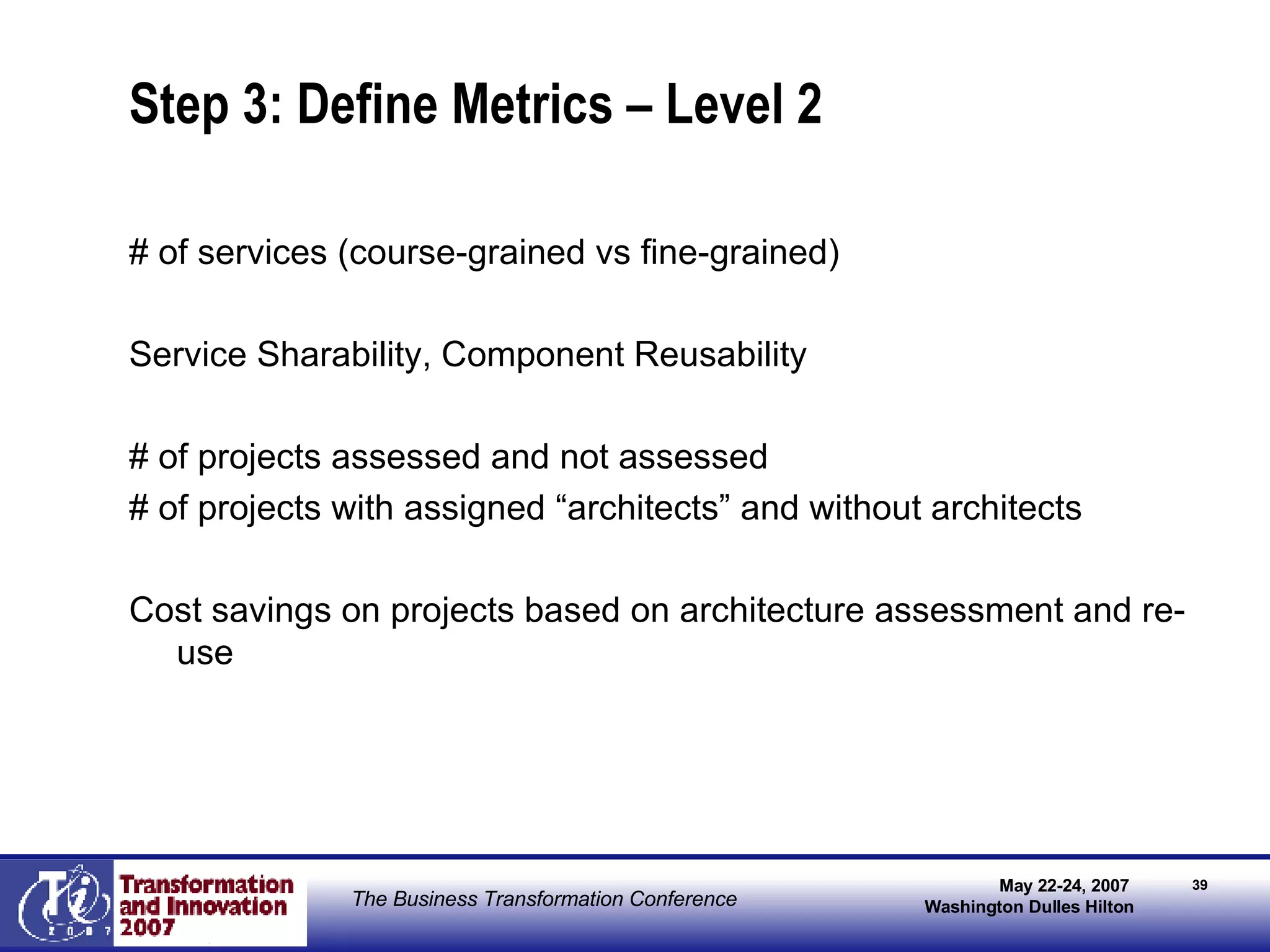 Step 3: Define Metrics – Level 2 # of services (course-grained vs fine-grained) Service Sharability, Component Reusability # of projects assessed and not assessed # of projects with assigned “architects” and without architects Cost savings on projects based on architecture assessment and re-use 