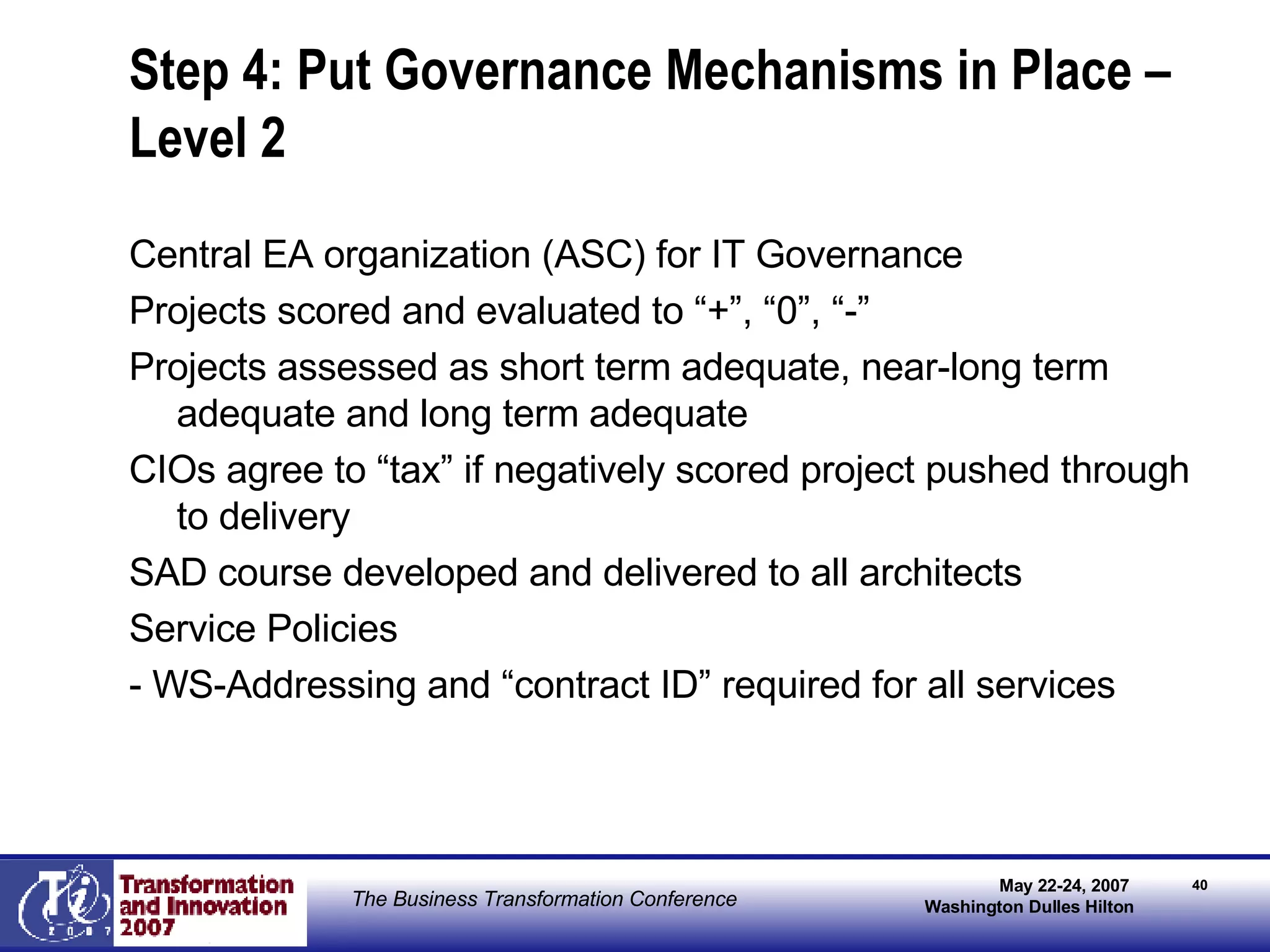 Step 4: Put Governance Mechanisms in Place – Level 2 Central EA organization (ASC) for IT Governance Projects scored and evaluated to “+”, “0”, “-” Projects assessed as short term adequate, near-long term adequate and long term adequate CIOs agree to “tax” if negatively scored project pushed through to delivery SAD course developed and delivered to all architects Service Policies - WS-Addressing and “contract ID” required for all services 