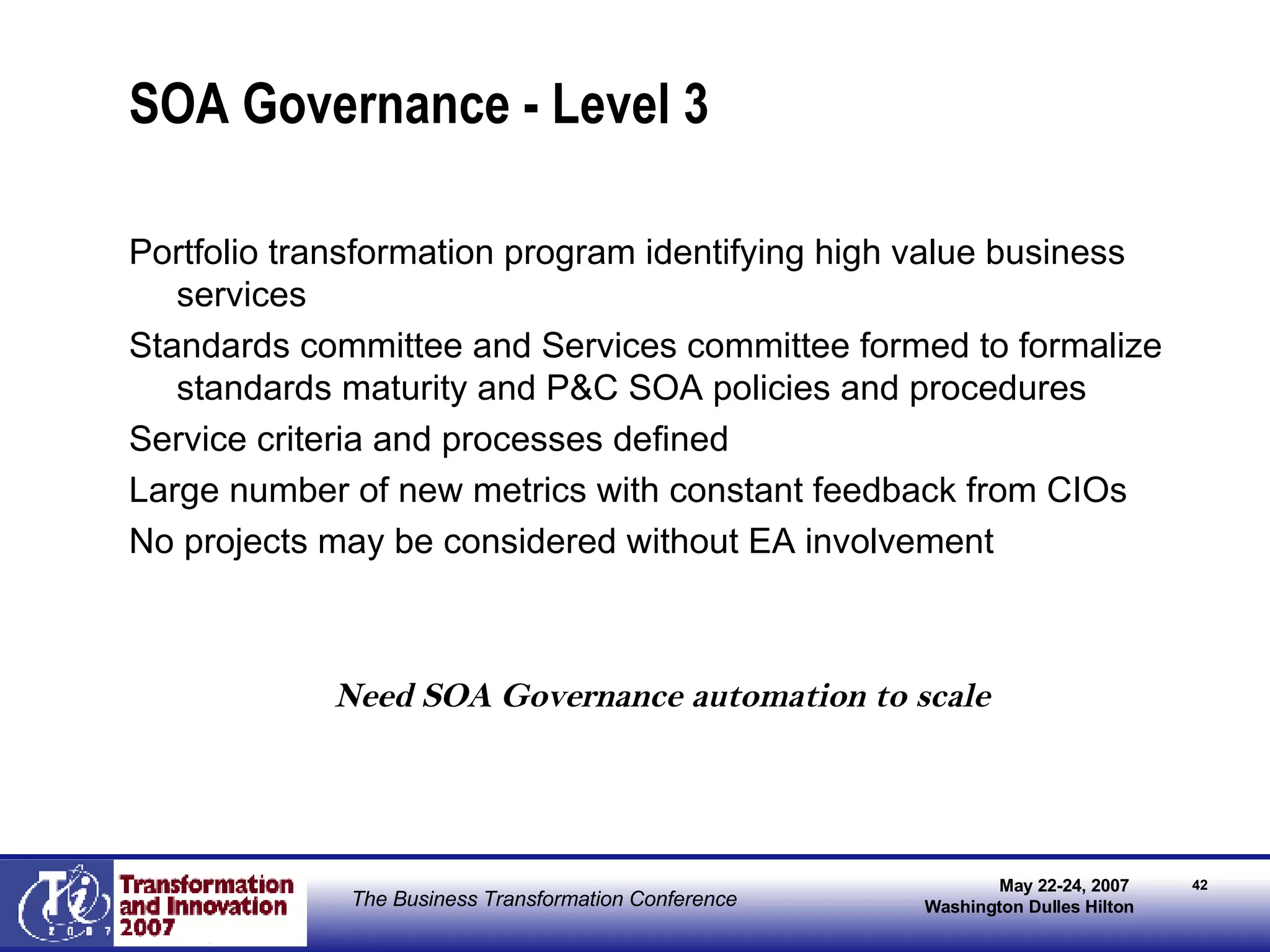 SOA Governance - Level 3 Portfolio transformation program identifying high value business services Standards committee and Services committee formed to formalize standards maturity and P&C SOA policies and procedures Service criteria and processes defined Large number of new metrics with constant feedback from CIOs No projects may be considered without EA involvement Need SOA Governance automation to scale 