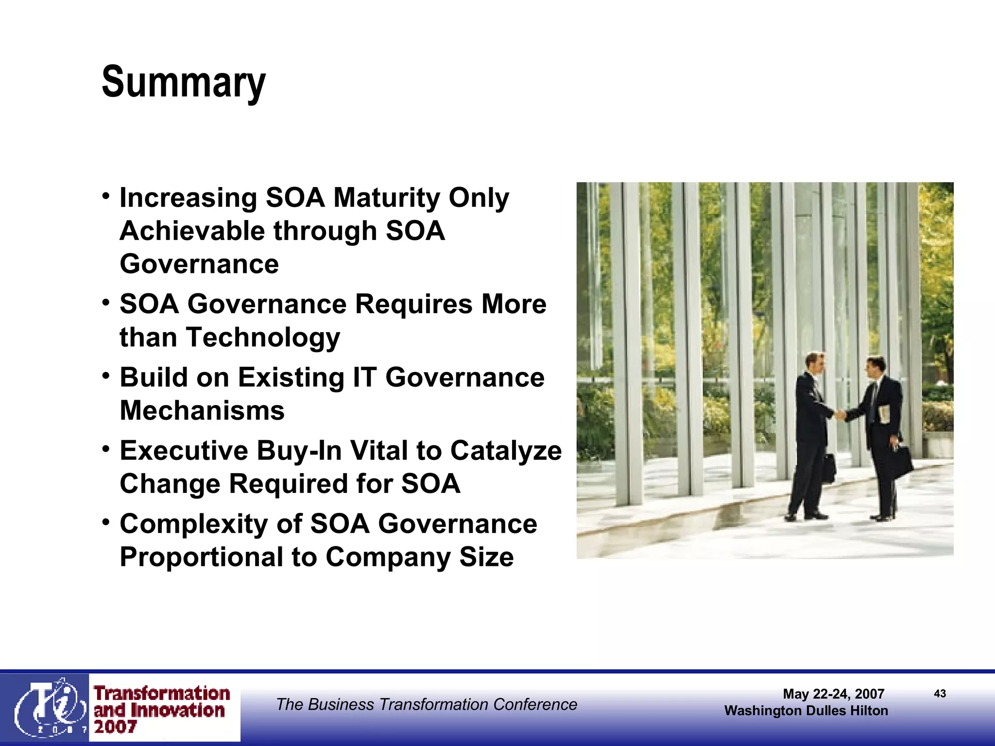 Summary Increasing SOA Maturity Only Achievable through SOA Governance SOA Governance Requires More than Technology Build on Existing IT Governance Mechanisms  Executive Buy-In Vital to Catalyze Change Required for SOA Complexity of SOA Governance Proportional to Company Size 
