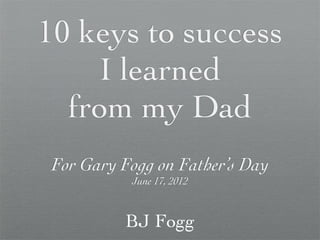 10 keys to success
    I learned
  from my Dad
 For Gary Fogg on Father’s Day
           June 17, 2012


          BJ Fogg
 