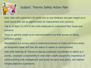 Subject: Thermo Safety Action Plan Daily rides with supervisors for some one on one feedback and gain insight as to what issues they see as opportunities for improvement and concerns. Talk to at least 10-15% of the craft employees to understand their issues and concerns. Focus on gaining insight as to recommendations by both groups on taking corrective action. Maintenance is a primary area to understand barriers to timely corrective action on equipment repair and how the status of repairs is communicated. Held shift meetings @ Thermo to discuss continued commitment to safety as a priority, employee accountability to shut down unsafe equipment, importance of communicating with management and stress the open door policy, and address bringing back two supervisors. 