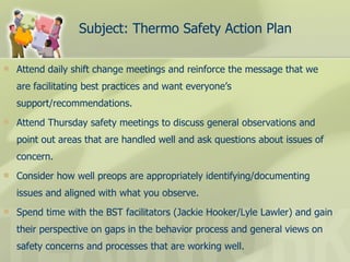 Subject: Thermo Safety Action Plan Attend daily shift change meetings and reinforce the message that we are facilitating best practices and want everyone’s support/recommendations. Attend Thursday safety meetings to discuss general observations and point out areas that are handled well and ask questions about issues of concern.  Consider how well preops are appropriately identifying/documenting issues and aligned with what you observe. Spend time with the BST facilitators (Jackie Hooker/Lyle Lawler) and gain their perspective on gaps in the behavior process and general views on safety concerns and processes that are working well. 