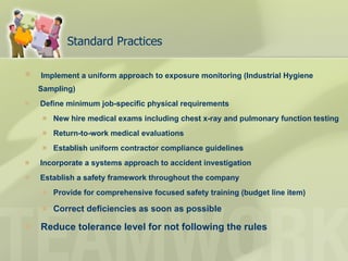 Standard Practices Implement a uniform approach to exposure monitoring (Industrial Hygiene Sampling) Define minimum job-specific physical requirements New hire medical exams including chest x-ray and pulmonary function testing Return-to-work medical evaluations  Establish uniform contractor compliance guidelines Incorporate a systems approach to accident investigation Establish a safety framework throughout the company Provide for comprehensive focused safety training (budget line item) Correct deficiencies as soon as possible Reduce tolerance level for not following the rules 