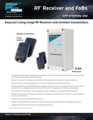 Keyscan - RF Receiver and RF FoBs
RF Receiver and FoBs
with proximity chip
K-RX
RF Receiver
Wireless Transmitters
K-TX2
K-INTX2
Keyscan’s long range RF Receiver and wireless transmitters
Combines the convenience of a long range radio frequency FoB with an onboard proximity chip for use with proximity•
HID 125kHz (K-TX2) or INDALA (K-INTX2) readers .
Receiver is contained in a weather resistant NEMA 4, IP65 enclosure and is suitable for outdoor installations.•
Ideal for security access control applications such as securing garage or gate entries and/or exits.•
Receiver provides four hardwired 36bit Keyscan Wiegand outputs for connection to Keyscan’s family of access control•
units (ACUs)*. Four Wiegand outputs provide an ideal solution for multiple gate control using a single receiver.
Transmitters offer four-buttons, and are designed to support multiple gate and multiple receiver installations.•
Receiver offers innovative RF sensitivity and range control. Range may be adjusted from 12" (0.3m) to a factory defaulted•
maximum of 150' (45.7m).
RF operation uses an ultra high 433Mhz Frequency.•
Employs a rolling 40 bit code combined with a 256 bit key for encrypted anti-sniffing and anti-playback protection.•
Rugged long life transmitters tested to over 35,000 button presses.•
*May not work on other access control systems
 