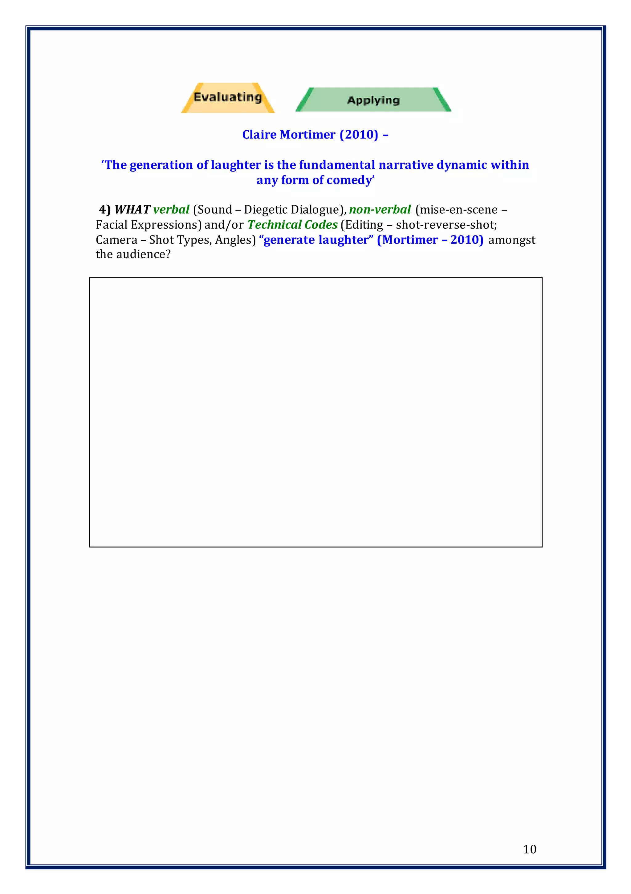 10
Claire Mortimer (2010) –
‘The generation of laughter is the fundamental narrative dynamic within
any form of comedy’
4) WHAT verbal (Sound – Diegetic Dialogue), non-verbal (mise-en-scene –
Facial Expressions) and/or Technical Codes (Editing – shot-reverse-shot;
Camera – Shot Types, Angles) “generate laughter” (Mortimer – 2010) amongst
the audience?
 