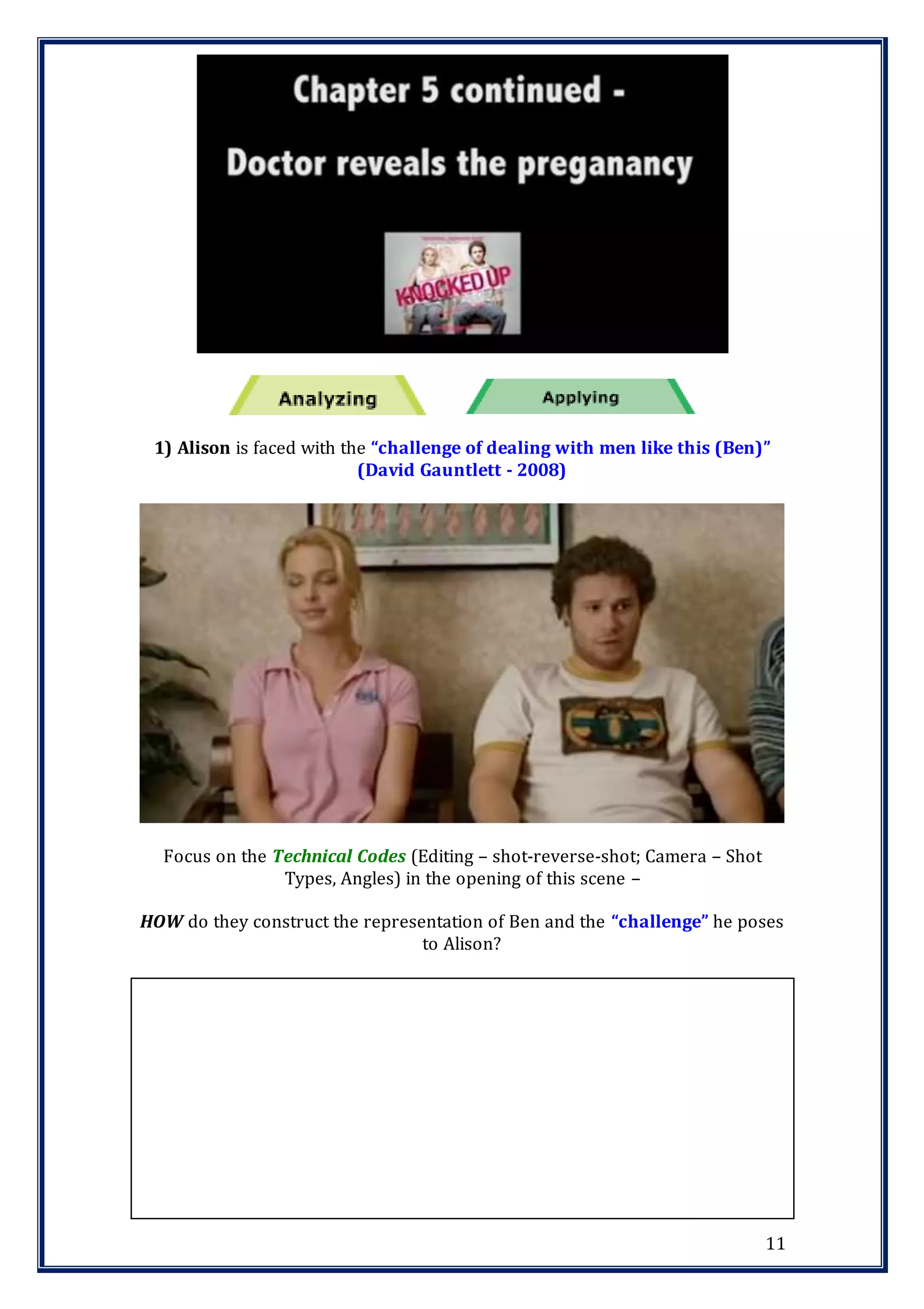 11
1) Alison is faced with the “challenge of dealing with men like this (Ben)”
(David Gauntlett - 2008)
Focus on the Technical Codes (Editing – shot-reverse-shot; Camera – Shot
Types, Angles) in the opening of this scene –
HOW do they construct the representation of Ben and the “challenge” he poses
to Alison?
 