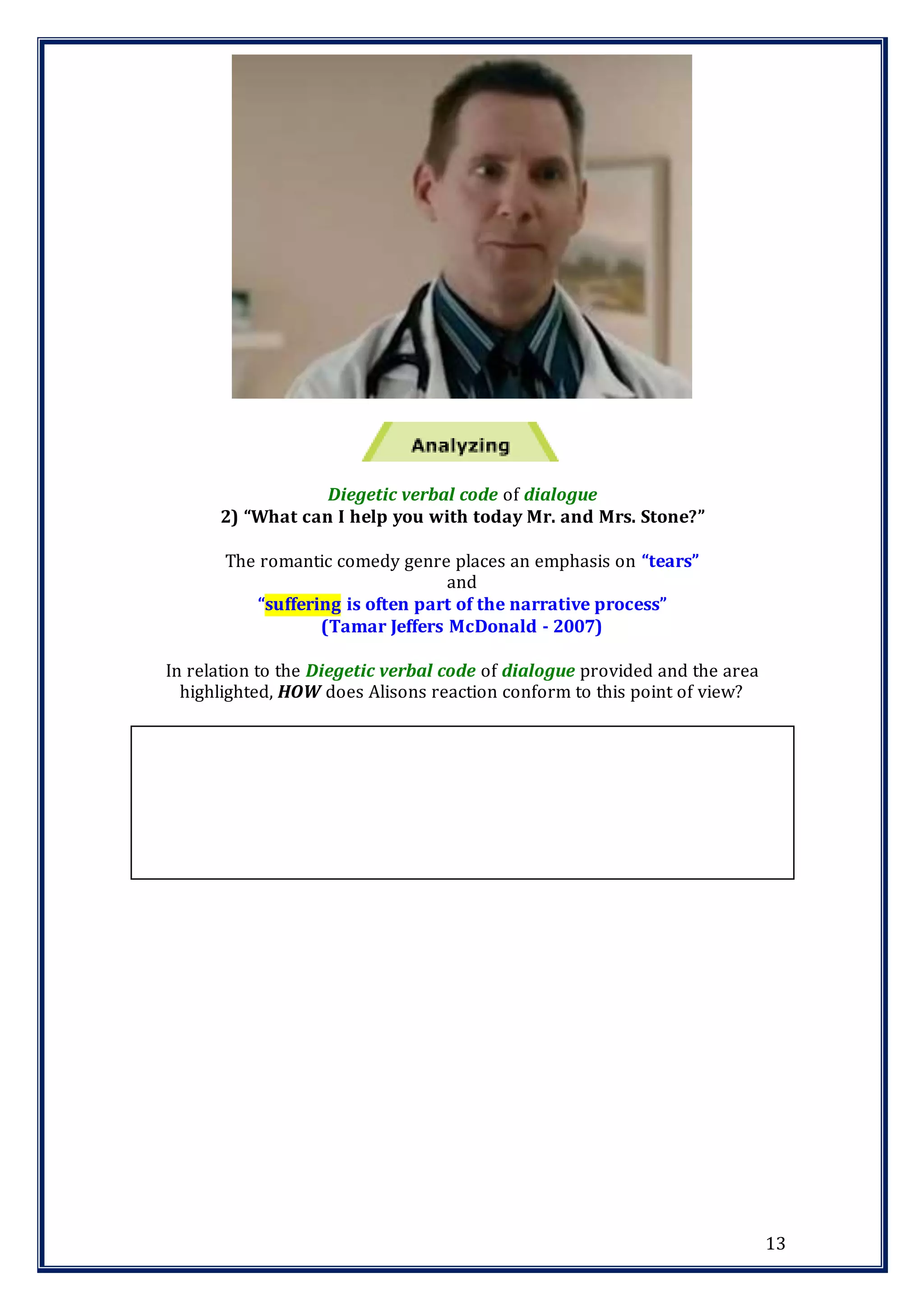 13
Diegetic verbal code of dialogue
2) “What can I help you with today Mr. and Mrs. Stone?”
The romantic comedy genre places an emphasis on “tears”
and
“suffering is often part of the narrative process”
(Tamar Jeffers McDonald - 2007)
In relation to the Diegetic verbal code of dialogue provided and the area
highlighted, HOW does Alisons reaction conform to this point of view?
 