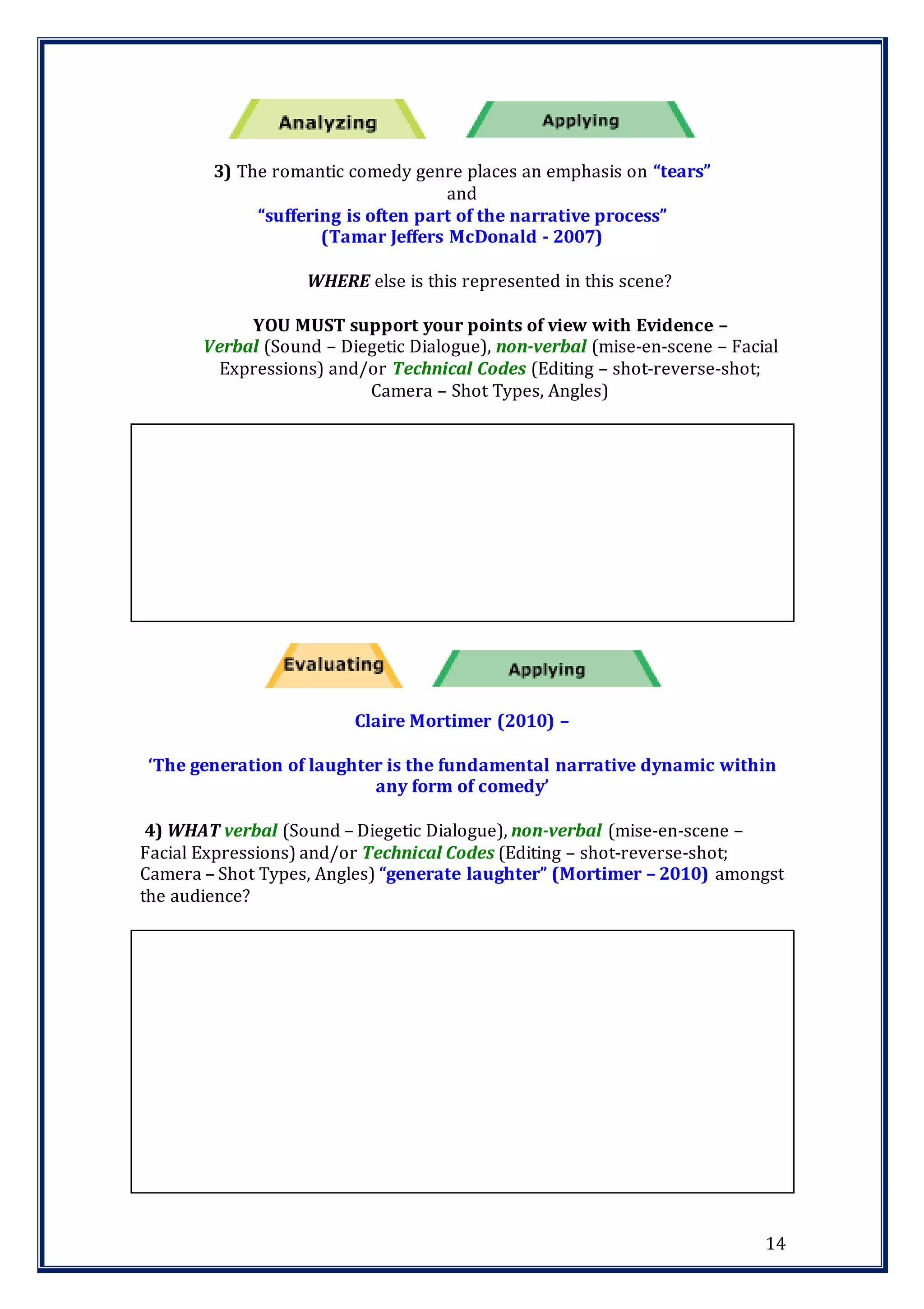 14
3) The romantic comedy genre places an emphasis on “tears”
and
“suffering is often part of the narrative process”
(Tamar Jeffers McDonald - 2007)
WHERE else is this represented in this scene?
YOU MUST support your points of view with Evidence –
Verbal (Sound – Diegetic Dialogue), non-verbal (mise-en-scene – Facial
Expressions) and/or Technical Codes (Editing – shot-reverse-shot;
Camera – Shot Types, Angles)
Claire Mortimer (2010) –
‘The generation of laughter is the fundamental narrative dynamic within
any form of comedy’
4) WHAT verbal (Sound – Diegetic Dialogue), non-verbal (mise-en-scene –
Facial Expressions) and/or Technical Codes (Editing – shot-reverse-shot;
Camera – Shot Types, Angles) “generate laughter” (Mortimer – 2010) amongst
the audience?
 
