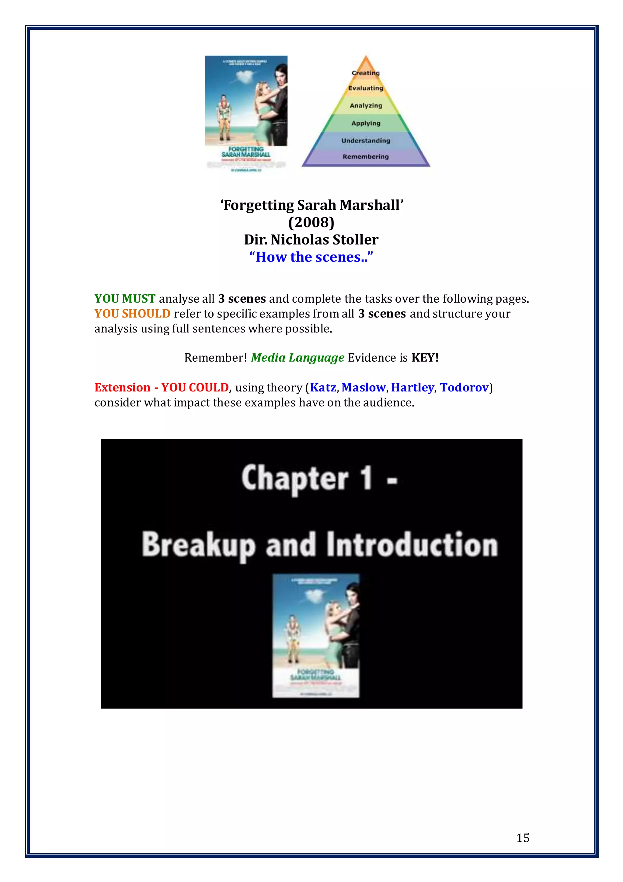 15
YOU MUST analyse all 3 scenes and complete the tasks over the following pages.
YOU SHOULD refer to specific examples from all 3 scenes and structure your
analysis using full sentences where possible.
Remember! Media Language Evidence is KEY!
Extension - YOU COULD, using theory (Katz, Maslow, Hartley, Todorov)
consider what impact these examples have on the audience.
‘Forgetting Sarah Marshall’
(2008)
Dir. Nicholas Stoller
“How the scenes..”
 