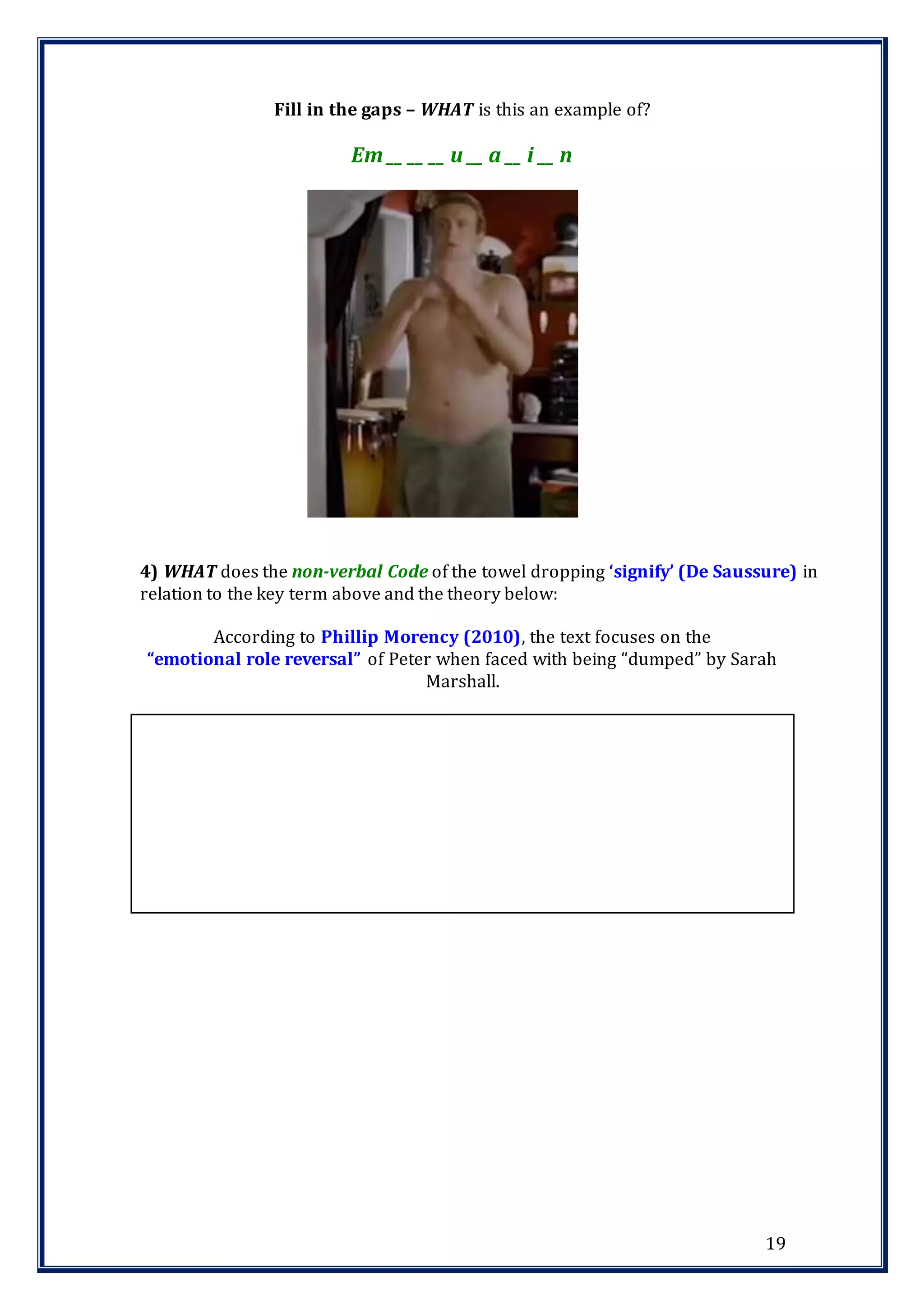 19
Fill in the gaps – WHAT is this an example of?
Em __ __ __ u __ a __ i __ n
4) WHAT does the non-verbal Code of the towel dropping ‘signify’ (De Saussure) in
relation to the key term above and the theory below:
According to Phillip Morency (2010), the text focuses on the
“emotional role reversal” of Peter when faced with being “dumped” by Sarah
Marshall.
 
