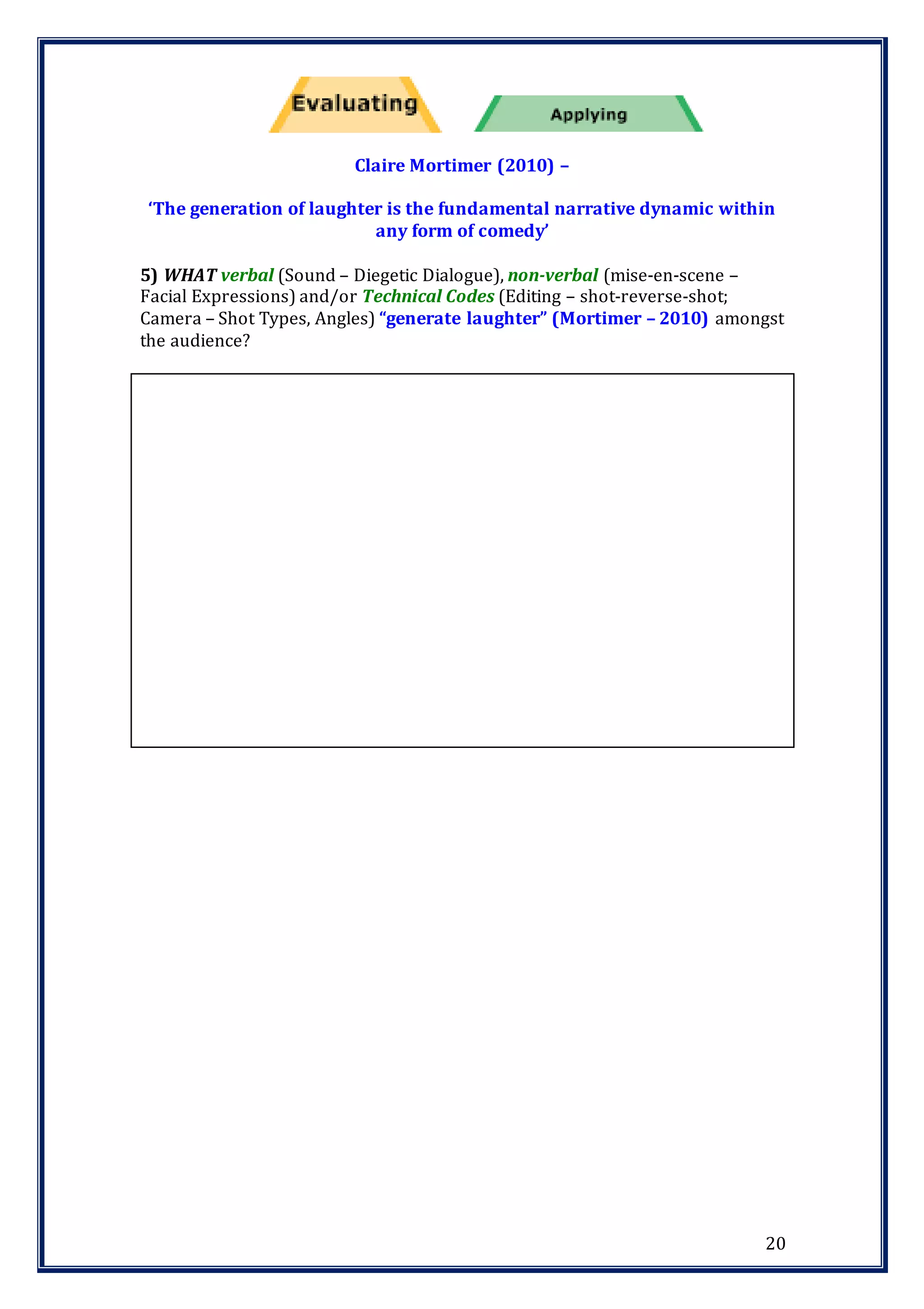 20
Claire Mortimer (2010) –
‘The generation of laughter is the fundamental narrative dynamic within
any form of comedy’
5) WHAT verbal (Sound – Diegetic Dialogue), non-verbal (mise-en-scene –
Facial Expressions) and/or Technical Codes (Editing – shot-reverse-shot;
Camera – Shot Types, Angles) “generate laughter” (Mortimer – 2010) amongst
the audience?
 