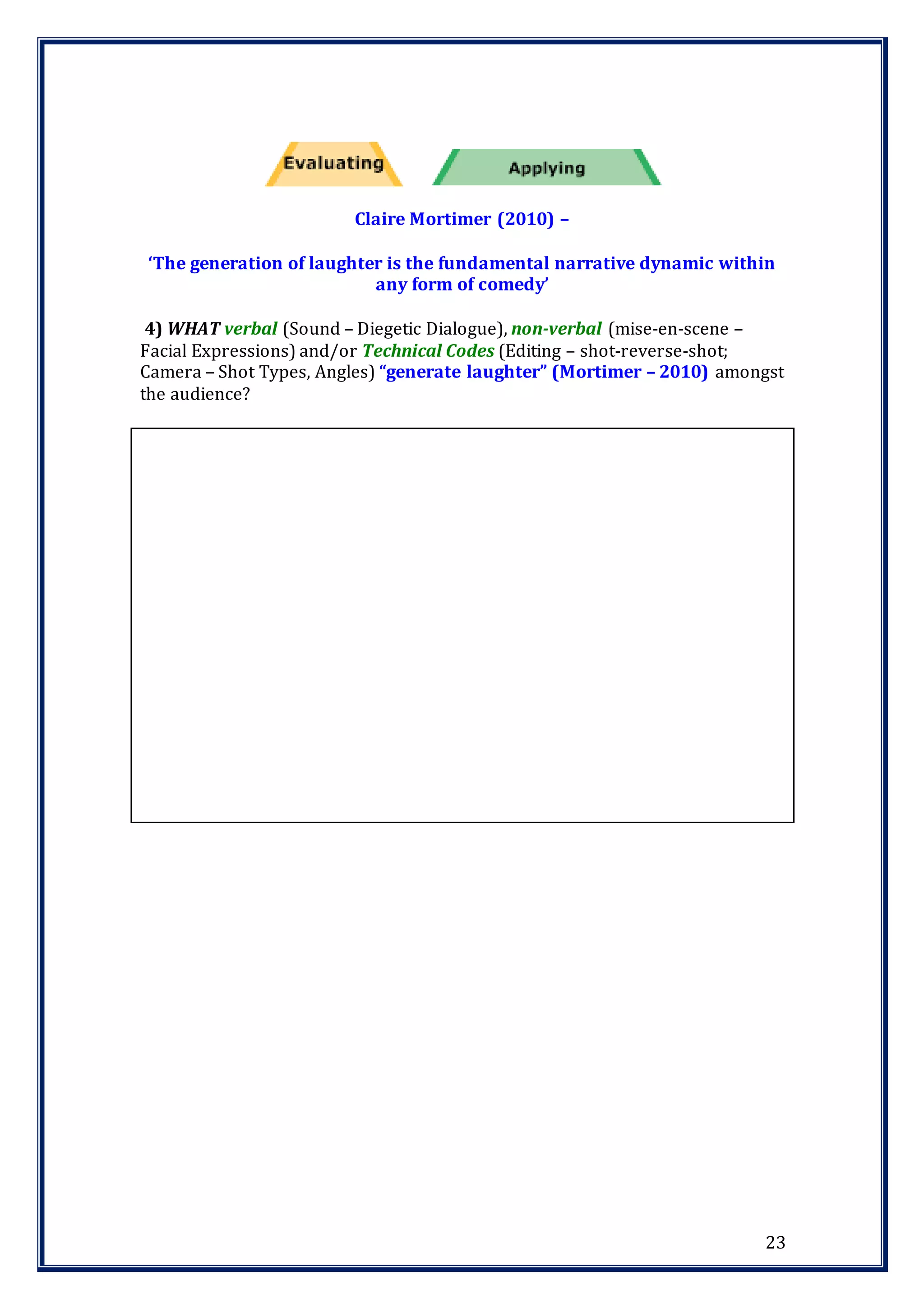 23
Claire Mortimer (2010) –
‘The generation of laughter is the fundamental narrative dynamic within
any form of comedy’
4) WHAT verbal (Sound – Diegetic Dialogue), non-verbal (mise-en-scene –
Facial Expressions) and/or Technical Codes (Editing – shot-reverse-shot;
Camera – Shot Types, Angles) “generate laughter” (Mortimer – 2010) amongst
the audience?
 