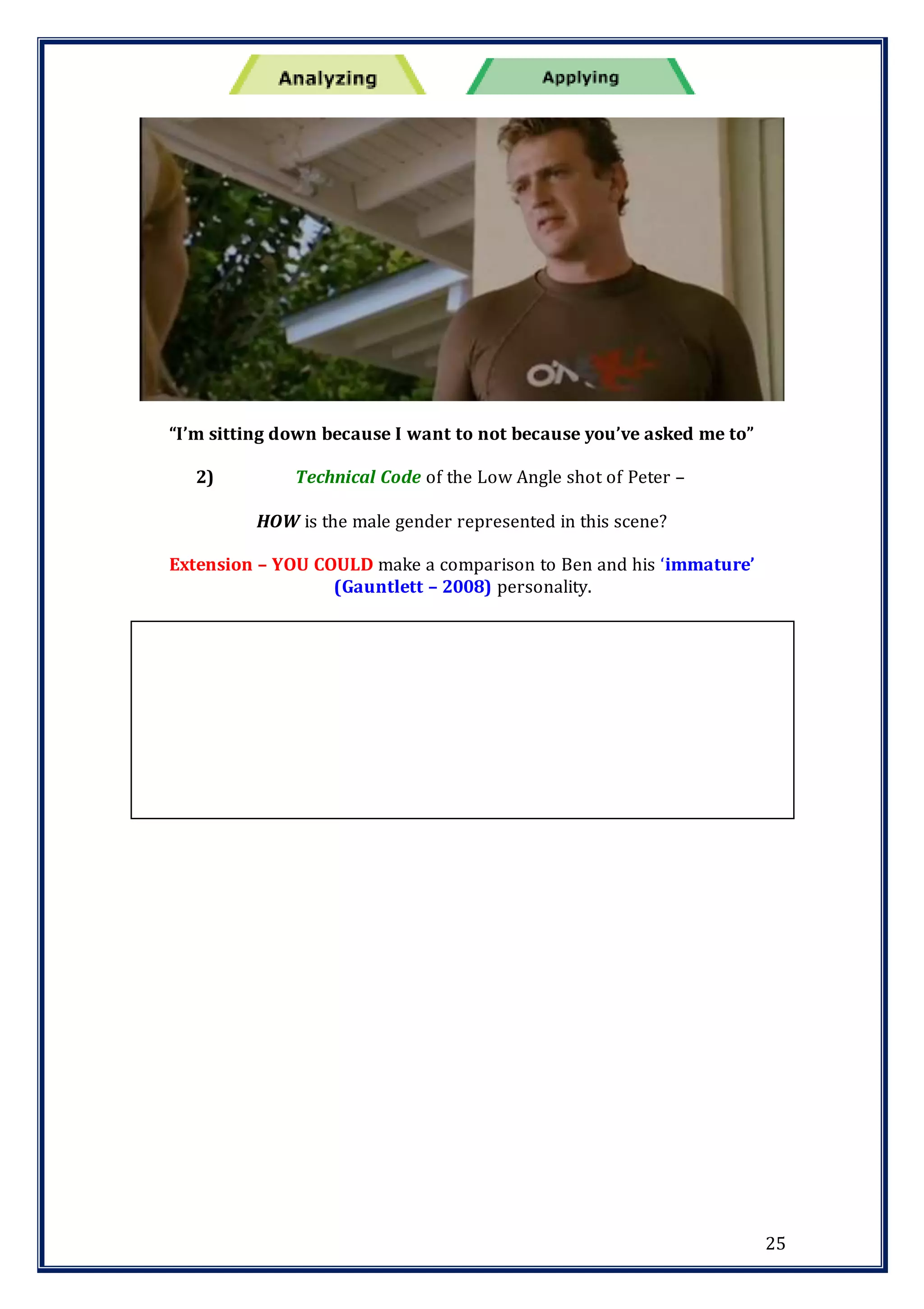 25
“I’m sitting down because I want to not because you’ve asked me to”
2) Technical Code of the Low Angle shot of Peter –
HOW is the male gender represented in this scene?
Extension – YOU COULD make a comparison to Ben and his ‘immature’
(Gauntlett – 2008) personality.
 
