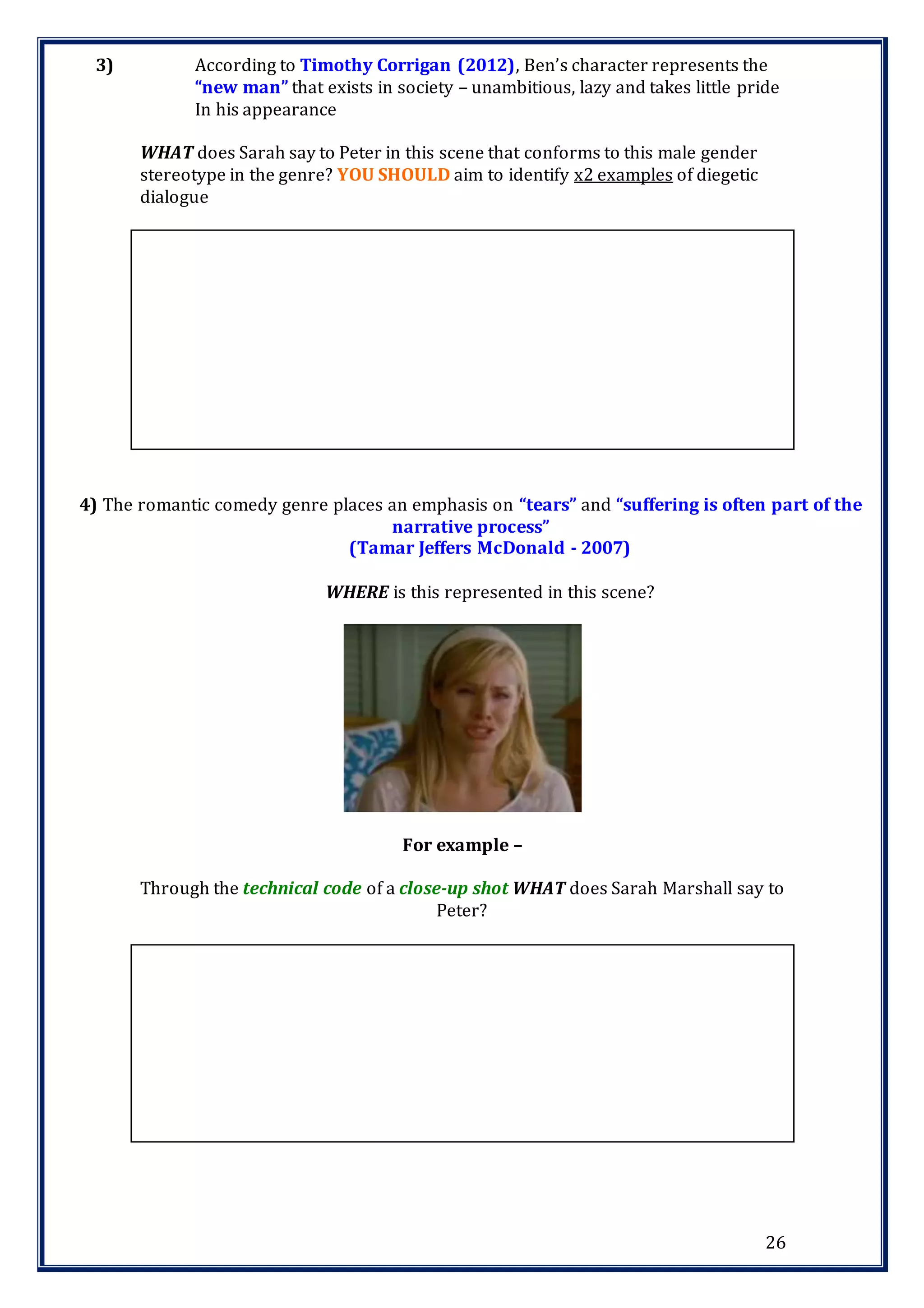 26
3) According to Timothy Corrigan (2012), Ben’s character represents the
“new man” that exists in society – unambitious, lazy and takes little pride
In his appearance
WHAT does Sarah say to Peter in this scene that conforms to this male gender
stereotype in the genre? YOU SHOULD aim to identify x2 examples of diegetic
dialogue
4) The romantic comedy genre places an emphasis on “tears” and “suffering is often part of the
narrative process”
(Tamar Jeffers McDonald - 2007)
WHERE is this represented in this scene?
For example –
Through the technical code of a close-up shot WHAT does Sarah Marshall say to
Peter?
 