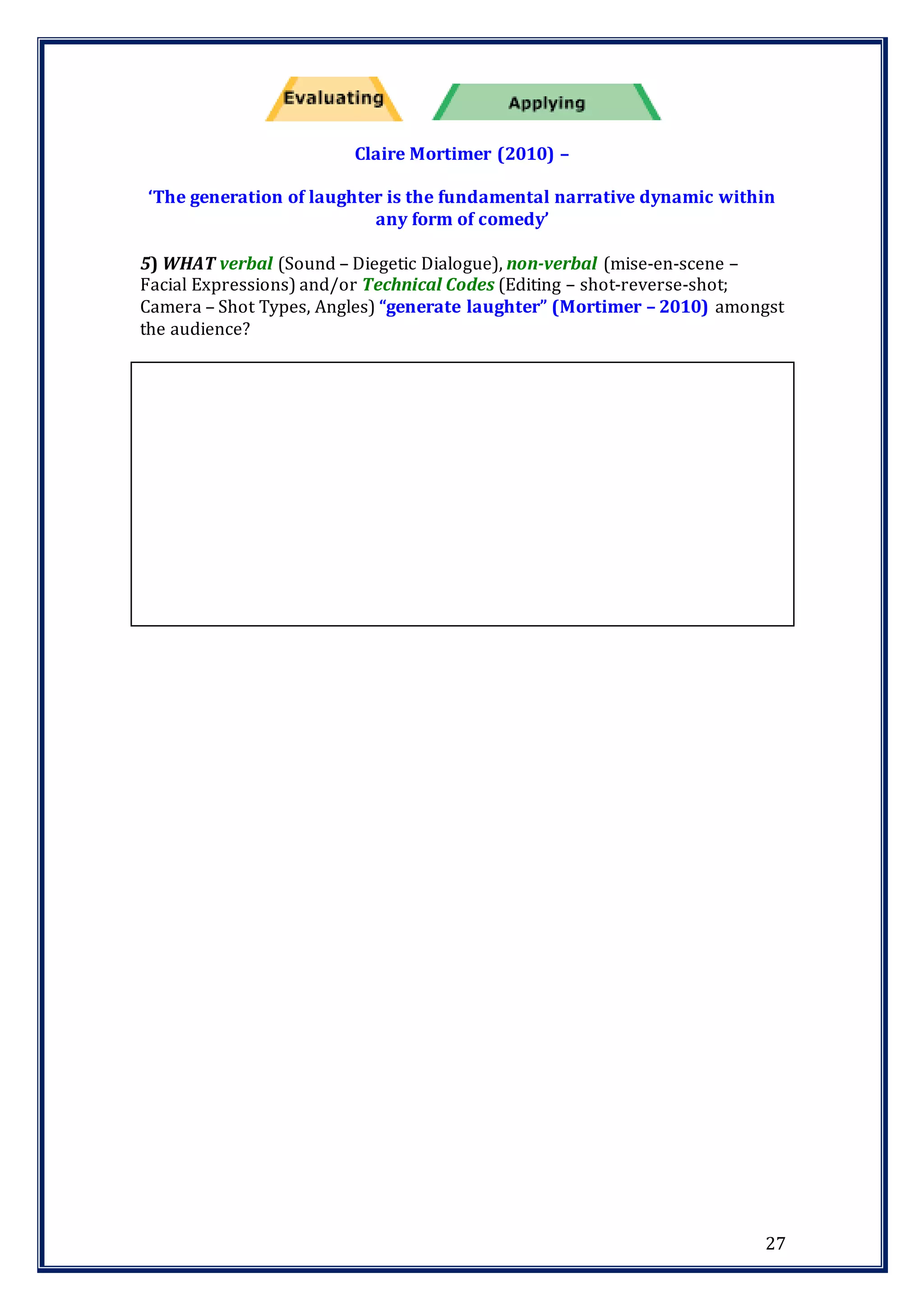 27
Claire Mortimer (2010) –
‘The generation of laughter is the fundamental narrative dynamic within
any form of comedy’
5) WHAT verbal (Sound – Diegetic Dialogue), non-verbal (mise-en-scene –
Facial Expressions) and/or Technical Codes (Editing – shot-reverse-shot;
Camera – Shot Types, Angles) “generate laughter” (Mortimer – 2010) amongst
the audience?
 