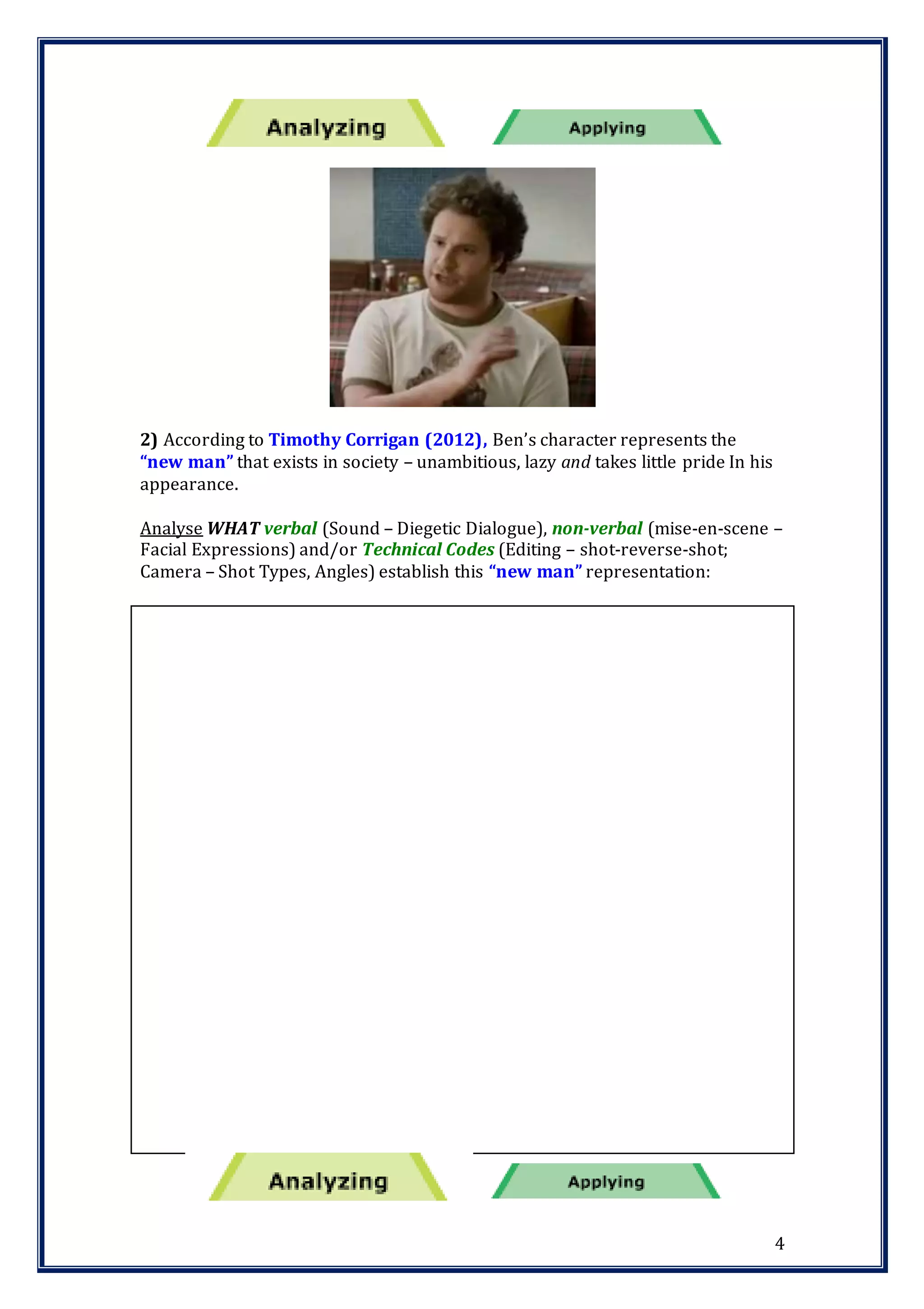4
2) According to Timothy Corrigan (2012), Ben’s character represents the
“new man” that exists in society – unambitious, lazy and takes little pride In his
appearance.
Analyse WHAT verbal (Sound – Diegetic Dialogue), non-verbal (mise-en-scene –
Facial Expressions) and/or Technical Codes (Editing – shot-reverse-shot;
Camera – Shot Types, Angles) establish this “new man” representation:
 