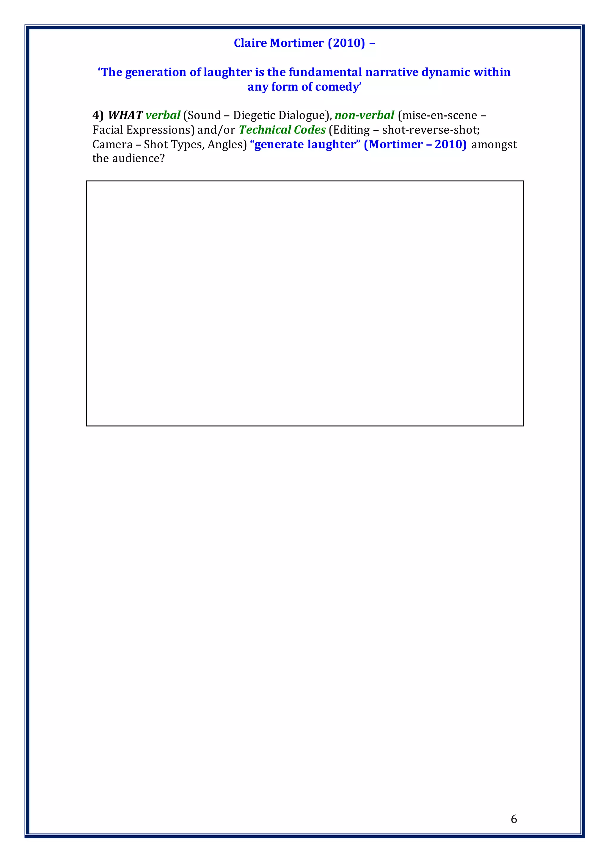 6
Claire Mortimer (2010) –
‘The generation of laughter is the fundamental narrative dynamic within
any form of comedy’
4) WHAT verbal (Sound – Diegetic Dialogue), non-verbal (mise-en-scene –
Facial Expressions) and/or Technical Codes (Editing – shot-reverse-shot;
Camera – Shot Types, Angles) “generate laughter” (Mortimer – 2010) amongst
the audience?
 