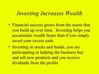 Investing Increases Wealth
• Financial success grows from the assets that
  you build up over time. Investing helps you
  accumulate wealth faster than if you simply
  saved your excess cash.
• Investing in stocks and bonds, you are
  participating in helping the business buy
  and sell new products and you receive
  dividends from the profits
 