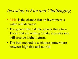 Investing is Fun and Challenging
• Risk- is the chance that an investment’s
  value will decrease.
• The greater the risk the greater the return.
  Those that are willing to take a greater risk
  will receive higher return.
• The best method is to choose somewhere
  between high risk and no risk
 