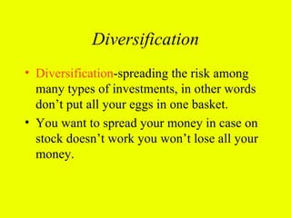 Diversification
• Diversification-spreading the risk among
  many types of investments, in other words
  don’t put all your eggs in one basket.
• You want to spread your money in case on
  stock doesn’t work you won’t lose all your
  money.
 