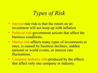 Types of Risk
• Interest-rate risk-is that the return on an
  investment will not keep up with inflation
• Political risk-government actions that affect the
  business conditions.
• Market risk-affects many types of investments at
  once, is caused by business declines, sudden
  national or world events, or interest rate
  fluctuations.
• Company/industry risk-produced by the effects
  that affect only one company or industry.
 