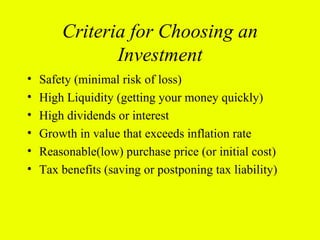 Criteria for Choosing an
               Investment
•   Safety (minimal risk of loss)
•   High Liquidity (getting your money quickly)
•   High dividends or interest
•   Growth in value that exceeds inflation rate
•   Reasonable(low) purchase price (or initial cost)
•   Tax benefits (saving or postponing tax liability)
 
