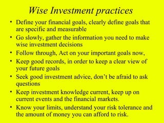 Wise Investment practices
• Define your financial goals, clearly define goals that
  are specific and measurable
• Go slowly, gather the information you need to make
  wise investment decisions
• Follow through, Act on your important goals now,
• Keep good records, in order to keep a clear view of
  your future goals
• Seek good investment advice, don’t be afraid to ask
  questions
• Keep investment knowledge current, keep up on
  current events and the financial markets.
• Know your limits, understand your risk tolerance and
  the amount of money you can afford to risk.
 