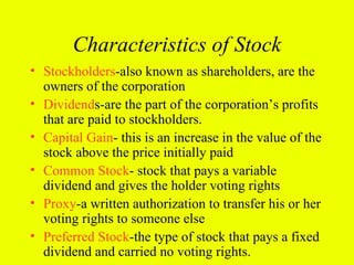 Characteristics of Stock
• Stockholders-also known as shareholders, are the
  owners of the corporation
• Dividends-are the part of the corporation’s profits
  that are paid to stockholders.
• Capital Gain- this is an increase in the value of the
  stock above the price initially paid
• Common Stock- stock that pays a variable
  dividend and gives the holder voting rights
• Proxy-a written authorization to transfer his or her
  voting rights to someone else
• Preferred Stock-the type of stock that pays a fixed
  dividend and carried no voting rights.
 