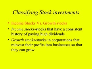 Classifying Stock investments
• Income Stocks Vs. Growth stocks
• Income stocks-stocks that have a consistent
  history of paying high dividends
• Growth stocks-stocks in corporations that
  reinvest their profits into businesses so that
  they can grow
 