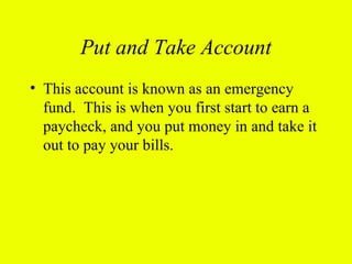 Put and Take Account
• This account is known as an emergency
  fund. This is when you first start to earn a
  paycheck, and you put money in and take it
  out to pay your bills.
 