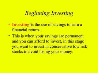 Beginning Investing
• Investing-is the use of savings to earn a
  financial return.
• This is when your savings are permanent
  and you can afford to invest, in this stage
  you want to invest in conservative low risk
  stocks to avoid losing your money.
 