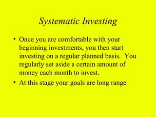 Systematic Investing
• Once you are comfortable with your
  beginning investments, you then start
  investing on a regular planned basis. You
  regularly set aside a certain amount of
  money each month to invest.
• At this stage your goals are long range
 