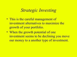 Strategic Investing
• This is the careful management of
  investment alternatives to maximize the
  growth of your portfolio.
• When the growth potential of one
  investment seems to be declining you move
  our money to a another type of investment.
 