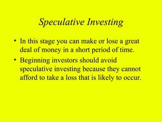 Speculative Investing
• In this stage you can make or lose a great
  deal of money in a short period of time.
• Beginning investors should avoid
  speculative investing because they cannot
  afford to take a loss that is likely to occur.
 