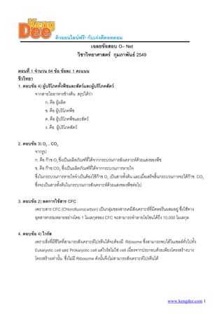 ติวออนไลนฟรี! กับเกงดีดอทคอม
เฉลยขอสอบ O– Net
วิชาวิทยาศาสตร กุมภาพันธ 2549
ตอนที่ 1 จํานวน 84 ขอ ขอละ 1 คะแนน
ชีววิทยา
1. ตอบขอ 4) ผูบริโภคทั้งพืชและสัตวและผูบริโภคสัตว
จากสายใยอาหารขางตน สรุปไดวา
ก. คือ ผูผลิต
ข. คือ ผูบริโภคพืช
ค. คือ ผูบริโภคพืชและสัตว
ง. คือ ผูบริโภคสัตว
2. ตอบขอ 3) O2 , CO2
จากรูป
ก. คือ กาซ O2 ซึ่งเปนผลิตภัณฑที่ไดจากกระบวนการสังเคราะหดวยแสงของพืช
ข. คือ กาซ CO2 ซึ่งเปนผลิตภัณฑที่ไดจากกระบวนการหายใจ
ซึ่งในกระบวนการหายใจจําเปนตองใชกาซ O2 เปนสารตั้งตน และเมื่อเสร็จสิ้นกระบวนการจะไดกาซ CO2
ซึ่งจะเปนสารตั้งตนในกระบวนการสังเคราะหดวยแสงของพืชตอไป
3. ตอบขอ 2) ลดการใชสาร CFC
เพราะสาร CFC (Chlorofluorocarbon) เปนกลุมของสารเคมีสังเคราะหที่มีคลอรีนผสมอยู ซึ่งใชทาง
อุตสาหกรรมหลายอยางโดย 1 โมเลกุลของ CFC จะสามารถทําลายโอโซนไดถึง 10,000 โมเลกุล
4. ตอบขอ 4) ไวรัส
เพราะสิ่งที่มีชีวิตที่สามารถสังเคราะหโปรตีนไดจะตองมี Ribisome ซึ่งสามารถพบไดในเซลลทั่วไปทั้ง
Eukaryotic cell และ Prokaryotic cell แตไวรัสไมใช cell เนื่องจากประกอบดวยเพียงโครงสรางบาง
โครงสรางเทานั้น ซึ่งไมมี Ribosome ดังนั้นจึงไมสามารถสังเคราะหโปรตีนได
www.kengdee.com 1
 